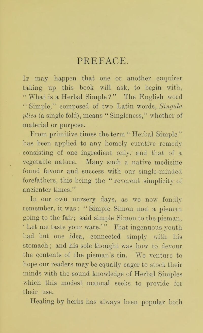 PREFACE. It may happen that one or another enquirer taking up this hook will ask, to begin with, “ What is a Herbal Simple?” The English word “ Simple,” composed of two Latin words, Singula plica (a single fold), means “ Singleness,” whether of material or purpose. From primitive times the term “Herbal Simple” has been applied to any homely curative remedy consisting of one ingredient only, and that of a vegetable nature. Many such a native medicine found favour and success with our single-minded forefathers, this being the “ reverent simplicity of ancienter times.” In our own nursery days, as we now fondly remember, it was : “ Simple Simon met a pieman going to the fair; said simple Simon to the pieman, ‘ Let me taste your ware.’” That ingenuous youth had but one idea, connected simply with his stomach ; and his sole thought was how to devour the contents of the pieman’s tin. We venture to hope our readers maybe equally eager to stock their minds with the sound knowledge of Herbal Simples which this modest manual seeks to provide for their use. Healing by herbs has always been popular both