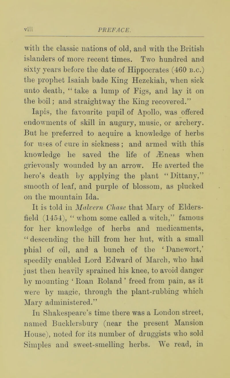 witli the classic nations of old, and with the British islanders of more recent times. Two hundred and sixty years before the date of Hippocrates (460 b.c.) the prophet Isaiah hade King Hezekiah, when sick unto death, “take a lump of Figs, and lay it on the boil; and straightway the King recovered.” lapis, the favourite pupil of Apollo, was offered endowments of skill in augury, music, or archery. But he preferred to acquire a knowledge of herbs for uses of cure in sickness; and armed with this knowledge he saved the life of /Eneas when grievously wounded by an arrow. He averted the hero’s death by applying the plant “Dittany,” smooth of leaf, and purple of blossom, as plucked on the mountain Ida. It is told in Malvern Chase that Mary of Elders- field (1454), “ whom some called a witch,” famous for her knowledge of herbs and medicaments, “descending the hill from her hut, with a small phial of oil, and a bunch of the ‘ Banewort,’ speedily enabled Lord Edward of March, who had just then heavily sprained his knee, to avoid danger by mounting ‘ Roan Roland ’ freed from pain, as it were by magic, through the plant-rubbing which Marv administered.” a/ In Shakespeare’s time there was a London street, named Bueklersbury (near the present Mansion House), noted for its number of druggists who sold Simples and sweet-smelling herbs. We read, in