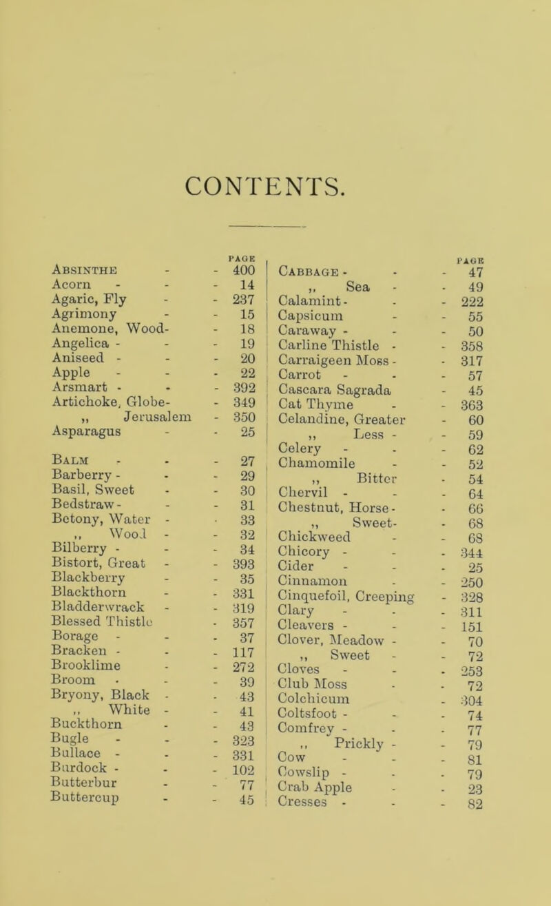 CONTENTS Absinthe Acorn - Agaric, Fly Agrimony Anemone, Wood- Angelica - Aniseed - - - Apple - Arsmart - Artichoke, Globe- ,, Jerusalem Asparagus Balm Barberry - Basil, Sweet Bedstraw- Bctony, Water - Wood - Bilberry - Bistort, Great Blackberry Blackthorn Bladderwrack Blessed Thistle Borage Bracken - Brooklime Broom Bryony, Black - ,, White - Buckthorn Bugle - Bullace - Burdock - Butterbur Buttercup Cabbage - I'AOK 47 ,, Sea Calamint - - 49 _ 222 Capsicum - 55 Caraway - - 50 Carline Thistle - - 358 Carraigeen Moss - - 317 Carrot - 57 Cascara Sagrada - 45 Cat Thyme - 363 Celandine, Greater - 60 ,, Less - - 59 Celery - 62 Chamomile _ 52 ,, Bitter . 54 Chervil - . 64 Chestnut, Horse- . 66 „ Sweet- 68 Chickweed _ 68 Chicory - . 344 Cider 25 Cinnamon _ 250 Cinquefoil, Creeping - 328 Clary - 311 Cleavers - _ 151 Clover, Meadow - _ 70 ,, Sweet 72 Cloves . 253 Club Moss 72 Colchicum 304 Coltsfoot - _ 74 Comfrey - . 77 ,, Prickly - - 79 Cow _ 81 Cowslip - . 79 Crab Apple - 23 Cresses - - 82 I’AUK 400 14 237 15 18 19 20 22 392 349 350 25 27 29 30 31 33 32 34 393 35 331 319 357 37 117 272 39 43 41 43 323 331 102 77 45