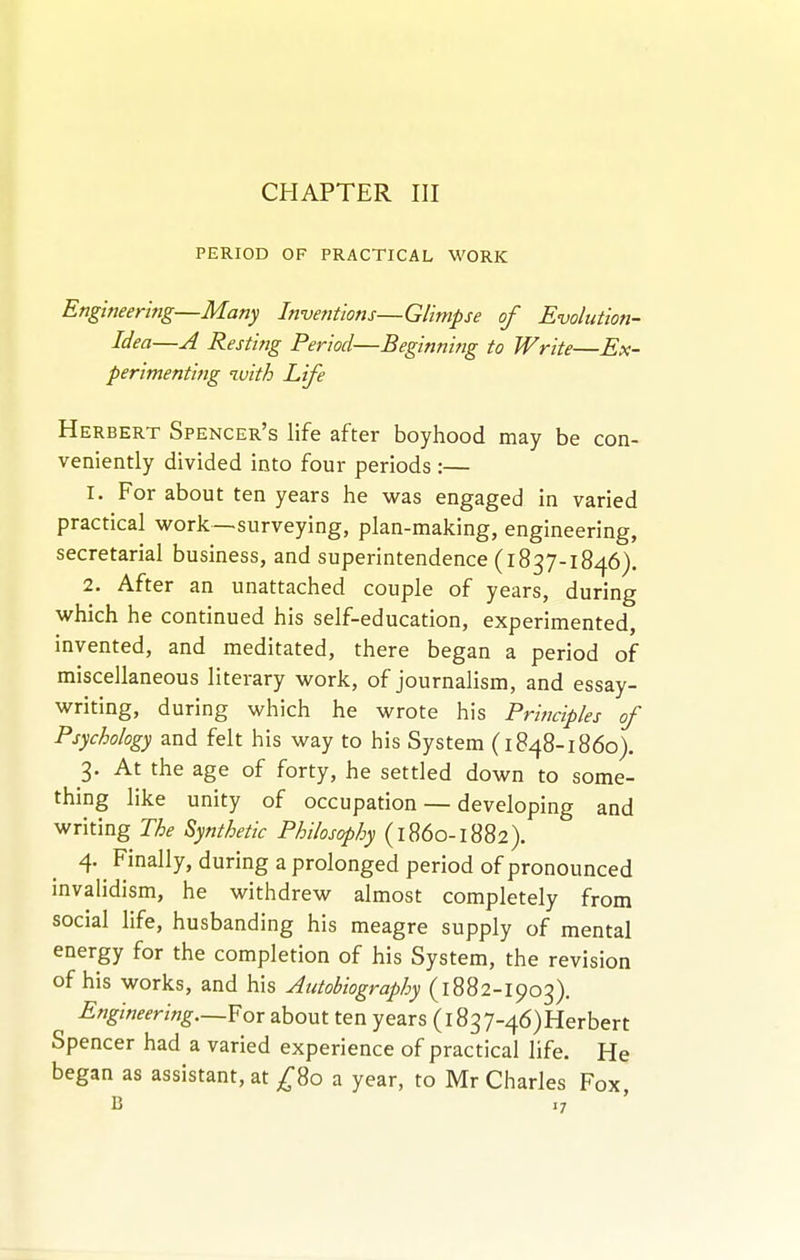 CHAPTER III PERIOD OF PRACTICAL WORK Engineering—Many Inventions—Glimpse of Evolution- Idea—A Resting Period—Beginning to Write—Ex- perimenting with Life Herbert Spencer's life after boyhood may be con- veniently divided into four periods :— 1. For about ten years he was engaged in varied practical work—surveying, plan-making, engineering, secretarial business, and superintendence (1837-1846). 2. After an unattached couple of years, during which he continued his self-education, experimented, invented, and meditated, there began a period of miscellaneous literary work, of journalism, and essay- writing, during which he wrote his Principles of Psychology and felt his way to his System (1848-1860). 3. At the age of forty, he settled down to some- thing like unity of occupation — developing and writing The Synthetic Philosophy (i860-1882). 4. Finally, during a prolonged period of pronounced invalidism, he withdrew almost completely from social life, husbanding his meagre supply of mental energy for the completion of his System, the revision of his works, and his Autobiography (1882-1903). Engineering—For about ten years (1837-46)Herbert Spencer had a varied experience of practical life. He began as assistant, at ^80 a year, to Mr Charles Fox,