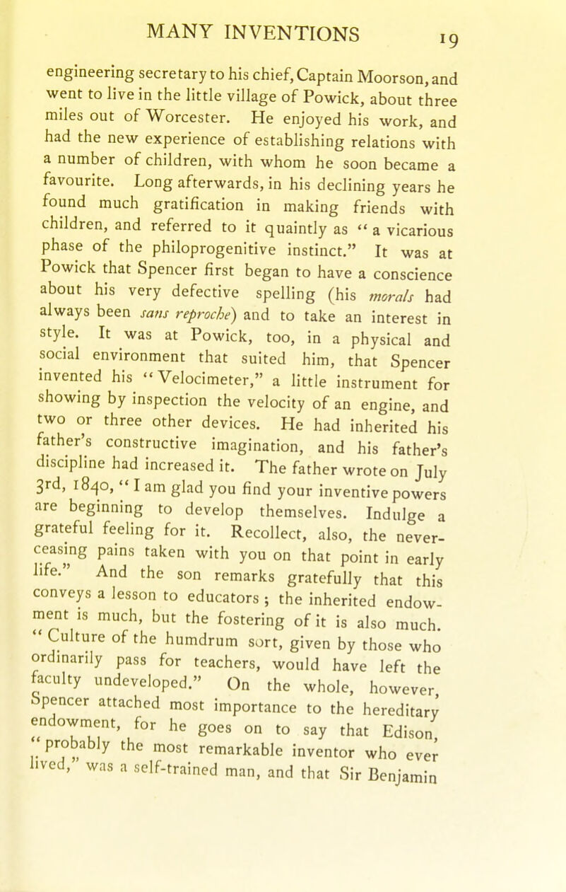 engineering secretary to his chief, Captain Moorson, and went to live in the little village of Powick, about three miles out of Worcester. He enjoyed his work, and had the new experience of establishing relations with a number of children, with whom he soon became a favourite. Long afterwards, in his declining years he found much gratification in making friends with children, and referred to it quaintly as  a vicarious phase of the philoprogenitive instinct. It was at Powick that Spencer first began to have a conscience about his very defective spelling (his morals had always been sa^is reproche) and to take an interest in style. It was at Powick, too, in a physical and social environment that suited him, that Spencer invented his  Velocimeter, a little instrument for showing by inspection the velocity of an engine, and two or three other devices. He had inherited his father's constructive imagination, and his father's discipline had increased it. The father wrote on July 3rd, 1840,  I am glad you find your inventive powers are beginning to develop themselves. Indulge a grateful feeling for it. Recollect, also, the never- ceasing pains taken with you on that point in early life. And the son remarks gratefully that this conveys a lesson to educators ; the inherited endow- ment IS much, but the fostering of it is also much.  Culture of the humdrum sort, given by those who ordmanly pass for teachers, would have left the faculty undeveloped. On the whole, however Spencer attached most importance to the hereditary endowment, for he goes on to say that Edison, probably the most remarkable inventor who ever lived, was a self-trained man, and that Sir Benjamin