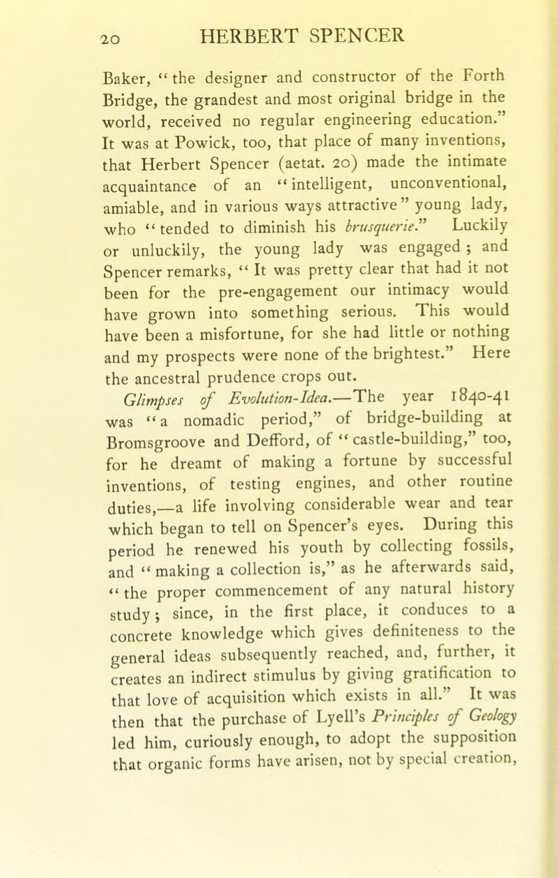 Baker,  the designer and constructor of the Forth Bridge, the grandest and most original bridge in the world, received no regular engineering education. It was at Powick, too, that place of many inventions, that Herbert Spencer (aetat. 20) made the intimate acquaintance of an intelligent, unconventional, amiable, and in various ways attractive  young lady, who tended to diminish his brusquerie. Luckily or unluckily, the young lady was engaged ; and Spencer remarks,  It was pretty clear that had it not been for the pre-engagement our intimacy would have grown into something serious. This would have been a misfortune, for she had little or nothing and my prospects were none of the brightest. Here the ancestral prudence crops out. Glimpses of Evolution-Idea.—The year 1840-4I was a nomadic period, of bridge-building at Bromsgroove and DefFord, of  castle-building, too, for he dreamt of making a fortune by successful inventions, of testing engines, and other routine duties, a life involving considerable wear and tear which began to tell on Spencer's eyes. During this period he renewed his youth by collecting fossils, and making a collection is, as he afterwards said,  the proper commencement of any natural history study; since, in the first place, it conduces to a concrete knowledge which gives definiteness to the general ideas subsequently reached, and, further, it creates an indirect stimulus by giving gratification to that love of acquisition which exists in all. It was then that the purchase of Lyell's Principles of Geology led him, curiously enough, to adopt the supposition that organic forms have arisen, not by special creation,