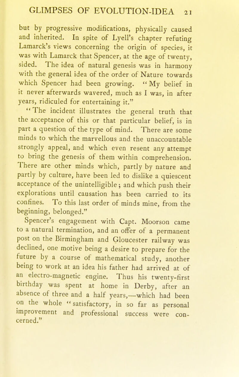 but by progressive modifications, physically caused and inherited. In spite of Lyell's chapter refuting Lamarck's views concerning the origin of species, it was with Lamarck that Spencer, at the age of twenty, sided. The idea of natural genesis was in harmony with the general idea of the order of Nature towards which Spencer had been growing. My belief in it never afterwards wavered, much as I was, in after years, ridiculed for entertaining it. The incident illustrates the general truth that the acceptance of this or that particular behef, is in part a question of the type of mind. There are some minds to which the marvellous and the unaccountable strongly appeal, and which even resent any attempt to bring the genesis of them within comprehension. There are other minds which, partly by nature and partly by culture, have been led to dislike a quiescent acceptance of the unintelligible ; and which push their explorations until causation has been carried to its confines. To this last order of minds mine, from the beginning, belonged. Spencer's engagement with Capt. Moorson came to a natural termination, and an offer of a permanent post on the Birmingham and Gloucester railway was declined, one motive being a desire to prepare for the future by a course of mathematical study, another being to work at an idea his father had arrived at of an electro-magnetic engine. Thus his twenty-first birthday was spent at home in Derby, after an absence of three and a half years,—which had been on the whole satisfactory, in so far as personal improvement and professional success were con- cerned.