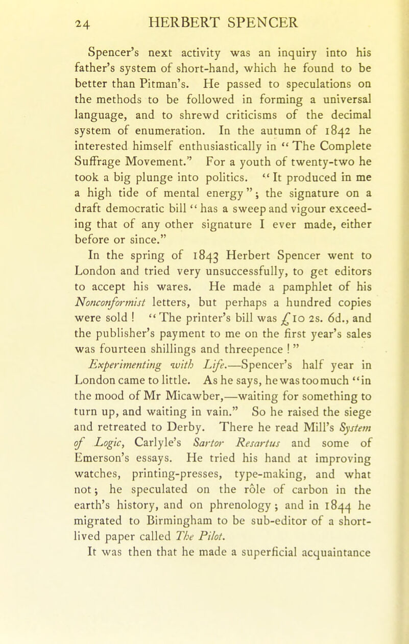 Spencer's next activity was an inquiry into his father's system of short-hand, which he found to be better than Pitman's. He passed to speculations on the methods to be followed in forming a universal language, and to shrewd criticisms of the decimal system of enumeration. In the autumn of 1842 he interested himself enthusiastically in  The Complete Suffrage Movement. For a youth of twenty-two he took a big plunge into politics.  It produced in me a high tide of mental energy; the signature on a draft democratic bill  has a sweep and vigour exceed- ing that of any other signature I ever made, either before or since, In the spring of 1843 Herbert Spencer went to London and tried very unsuccessfully, to get editors to accept his wares. He made a pamphlet of his Nonconformist letters, but perhaps a hundred copies were sold !  The printer's bill was ^^lo 2s. 6d., and the publisher's payment to me on the first year's sales was fourteen shillings and threepence !  Experimenting with Life.—Spencer's half year in London came to little. As he says, he was toomuch in the mood of Mr Micawber,—waiting for something to turn up, and waiting in vain. So he raised the siege and retreated to Derby. There he read Mill's System of Logic, Carlyle's Sartor Resartus and some of Emerson's essays. He tried his hand at improving watches, printing-presses, type-making, and what not; he speculated on the role of carbon in the earth's history, and on phrenology, and in 1844 he migrated to Birmingham to be sub-editor of a short- lived paper called The Pilot. It was then that he made a superficial acquaintance