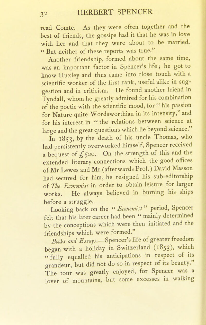 read Comte. As they were often together and the best of friends, the gossips had it that he was in love with her and that they were about to be married.  But neither of these reports was true. Another friendship, formed about the same time, was an important factor in Spencer's life; he got to know Huxley and thus came into close touch with a scientific worker of the first rank, useful alike in sug- gestion and in criticism. He found another friend in Tyndall, whom he greatly admired for his combination of the poetic with the scientific mood, for  his passion for Nature quite Wordsworthian in its intensity, and for his interest in  the relations between science at large and the great questions which lie beyond science. In 1853, by the death of his uncle Thomas, who had persistently overworked himself, Spencer received a bequest of ^500. On the strength of this and the extended literary connections which the good offices of Mr Lewes and Mr (afterwards Prof.) David Masson had secured for him, he resigned his sub-editorship of The Economist in order to obtain leisure for larger works. He always believed in burning his ships before a struggle. Looking back on the  Economist period, Spencer felt that his later career had been  mainly determined by the conceptions which were then initiated and the friendships which were formed. Bools and ^j-^ayj.—Spencer's life of greater freedom began with a holiday in Switzerland (1853), ^^^^^^ fully equalled his anticipations in respect of its grandeur, but did not do so in respect of its beauty. The tour was greatly enjoyed, for Spencer was a lover of mountains, but some excesses in walking