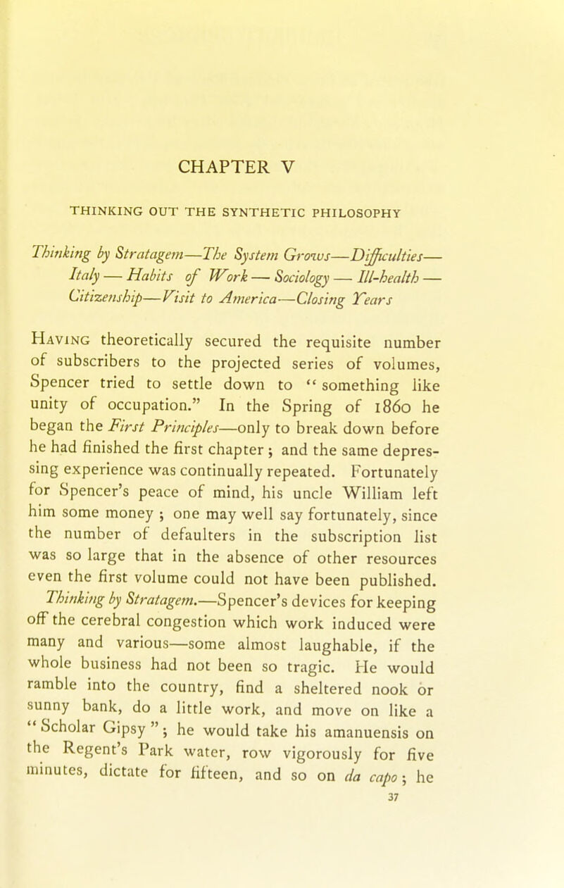 CHAPTER V THINKING OUT THE SYNTHETIC PHILOSOPHY Thinking by Stratagem—The System Grows—Difficulties— Italy — Habits of Work — Sociology — Ill-health — Citizenship—Visit to America—Closing Tears Having theoretically secured the requisite number of subscribers to the projected series of volumes, Spencer tried to settle down to  something like unity of occupation. In the Spring of i860 he began the First Principles—only to break down before he had finished the first chapter; and the same depres- sing experience was continually repeated. Fortunately for Spencer's peace of mind, his uncle WiUiam left him some money ; one may well say fortunately, since the number of defaulters in the subscription list was so large that in the absence of other resources even the first volume could not have been published. Thinking by Stratagem.—Spencer's devices for keeping off the cerebral congestion which work induced were many and various—some almost laughable, if the whole business had not been so tragic. He would ramble into the country, find a sheltered nook or sunny bank, do a little work, and move on like a  Scholar Gipsy  ; he would take his amanuensis on the Regent's Park water, row vigorously for five minutes, dictate for fifteen, and so on da capo; he