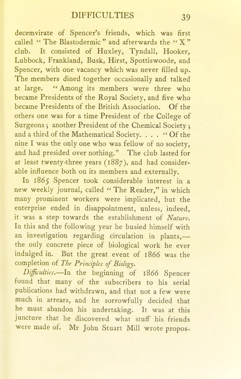 decemvirate of Spencer's friends, which was first called  The Blastodermic and afterwards the  X club. It consisted of Huxley, Tyndall, Hooker, Lubbock, Frankland, Busk, Hirst, Spottiswoode, and Spencer, with one vacancy which was never filled up. The members dined together occasionally and talked at large.  Among its members were three who became Presidents of the Royal Society, and five who became Presidents of the British Association. Of the others one was for a time President of the College of Surgeons ; another President of the Chemical Society ; and a third of the Mathematical Society. . . .  Of the nine I was the only one who was fellow of no society, and had presided over nothing. The club lasted for at least twenty-three years (1887), and had consider- able influence both on its members and externally. In 1865 Spencer took considerable interest in a new weekly journal, called  The Reader, in which many prominent workers were implicated, but the enterprise ended in disappointment, unless, indeed, it was a step towards the establishment of Nature. In this and the following year he busied himself with an investigation regarding circulation in plants,— the only concrete piece of biological work he ever indulged in. But the great event of 1866 was the completion of The Principles of Biology. Difficulties.—In the beginning of 1866 Spencer found that many of the subscribers to his serial publications had withdrawn, and that not a few were much in arrears, and he sorrowfully decided that he must abandon his undertaking. It was at this juncture that he discovered what stuff his friends were made of. Mr John Stuart Mill wrote propos-