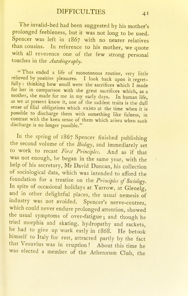 The invalid-bed had been suggested by his mother's prolonged feebleness, but it was not long to be used. Spencer was left in 1867 with no nearer relatives than cousins. In reference to his mother, we quote with all reverence one of the few strong personal touches in the Autobiography. Thus ended a life of monotonous routine, very little relieved by positive pleasures. I look back upon it regret- fully : thinking how small were the sacrifices which I made for her in comparison with the great sacrifices which, as a mother, she made for me in my early days. In human life, as we at present know it, one of the saddest traits is the dull sense of filial obligations which exists at the time when it is possible to discharge them with something like fulness, in contrast with the keen sense of them which arises when such discharge is no longer possible. In the spring of 1867 Spencer finished publishing the second volume of the Biology, and immediately set to work to recast First Principles. And as if that was not enough, he began in the same year, with the help of his secretary, Mr David Duncan, his collection of sociological data, which was intended to afford the foundation for a treatise on the Principles of Sociology. In spite of occasional hoHdays at Yarrow, at Glenelg, and in other delightful places, the usual nemesis of industry was not avoided. Spencer's nerve-centres, which could never endure prolonged attention, showed the usual symptoms of over-fatigue; and though he tried morphia and skating, hydropathy and rackets, he had to give up work early in 1868. He betook himself to Italy for rest, attracted partly by the fact that Vesuvius was in eruption ! About this time he was elected a member of the Athenceum Club, the
