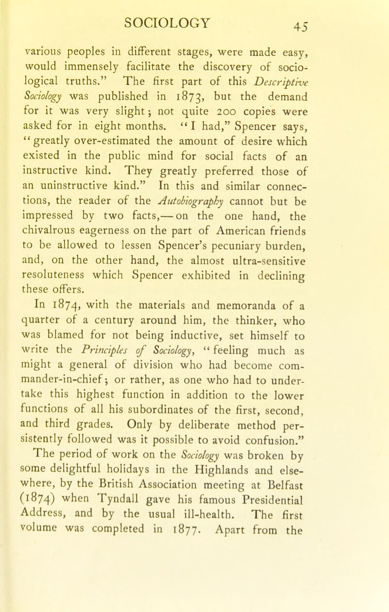 SOCIOLOGY various peoples in different stages, were made easy, would immensely facilitate the discovery of socio- logical truths. The first part of this Descriptive Sociology was published in 1873, but the demand for it was very slight; not quite 200 copies were asked for in eight months.  I had, Spencer says,  greatly over-estimated the amount of desire which existed in the public mind for social facts of an instructive kind. They greatly preferred those of an uninstructive kind. In this and similar connec- tions, the reader of the Autobiography cannot but be impressed by two facts,— on the one hand, the chivalrous eagerness on the part of American friends to be allowed to lessen Spencer's pecuniary burden, and, on the other hand, the almost ultra-sensitive resoluteness which Spencer exhibited in declining these offers. In 1874, ^^^^ materials and memoranda of a quarter of a century around him, the thinker, who was blamed for not being inductive, set himself to write the Principles of Sociology,  feeling much as might a general of division who had become com- mander-in-chief-, or rather, as one who had to under- take this highest function in addition to the lower functions of all his subordinates of the first, second, and third grades. Only by deliberate method per- sistently followed was it possible to avoid confusion. The period of work on the Sociology was broken by some delightful holidays in the Highlands and else- where, by the British Association meeting at Belfast (1874) when Tyndall gave his famous Presidential Address, and by the usual ill-health. The first volume was completed in 1877. Apart from the