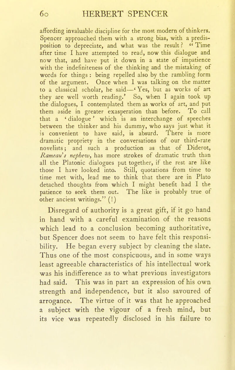 affording invaluable discipline for the most modern of thinkers. Spencer approached them with a strong bias, with a predis- position to depreciate, and what was the result ? <* Time after time I have attempted to read, now this dialogue and now that, and have put it down in a state of impatience with the indefiniteness of the thinking and the mistaking of words for things : being repelled also by the rambling form of the argument. Once when 1 was talking on the matter to a classical scholar, he said—' Yes, but as works of art they are well worth reading.' So, when I again took up the dialogues, I contemplated them as works of art, and put them aside in greater exasperation than before. To call that a ' dialogue' which is an interchange of speeches between the thinker and his dummy, who says just what it is convenient to have said, is absurd. There is more dramatic propriety in the conversations of our third-rate novelists; and such a production as that of Diderot, Rameaus nephew, has more strokes of dramatic truth than all the Platonic dialogues put together, if the rest are like those I have looked into. Still, quotations from time to time met with, lead me to think that there are in Plato detached thoughts from which I might benefit had I the patience to seek them out. The like is probably true of other ancient writings. (!) Disregard of authority is a great gift, if it go hand in hand with a careful examination of the reasons which lead to a conclusion becoming authoritative, but Spencer does not seem to have felt this responsi- bility. He began every subject by cleaning the slate. Thus one of the most conspicuous, and in some ways least agreeable characteristics of his intellectual work was his indifference as to what previous investigators had said. This was in part an expression of his own strength and independence, but it also savoured of arrogance. The virtue of it was that he approached a subject with the vigour of a fresh mind, but its vice was repeatedly disclosed in his failure to