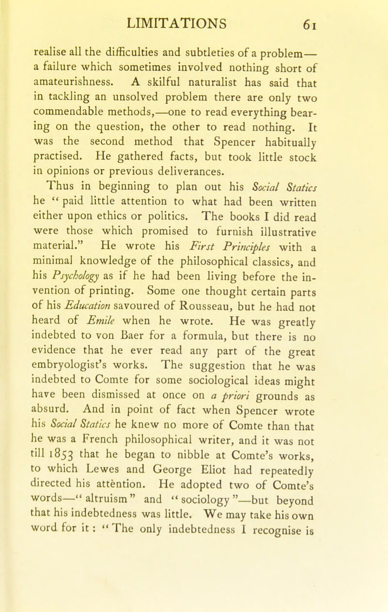 realise all the difficulties and subtleties of a problem— a failure which sometimes involved nothing short of amateurishness. A skilful naturalist has said that in tackling an unsolved problem there are only two commendable methods,—one to read everything bear- ing on the question, the other to read nothing. It was the second method that Spencer habitually practised. He gathered facts, but took little stock in opinions or previous deliverances. Thus in beginning to plan out his Social Statics he  paid Httle attention to what had been written either upon ethics or politics. The books I did read were those which promised to furnish illustrative material. He wrote his First Principles with a minimal knowledge of the philosophical classics, and his Psychology as if he had been living before the in- vention of printing. Some one thought certain parts of his Education savoured of Rousseau, but he had not heard of Emile when he wrote. He was greatly indebted to von Baer for a formula, but there is no evidence that he ever read any part of the great embryologist's works. The suggestion that he was indebted to Comte for some sociological ideas might have been dismissed at once on a priori grounds as absurd. And in point of fact when Spencer wrote his Social Statics he knew no more of Comte than that he was a French philosophical writer, and it was not till 1853 that he began to nibble at Comte's works, to which Lewes and George Eliot had repeatedly directed his attention. He adopted two of Comte's words—altruism and sociology—but beyond that his indebtedness was little. We may take his own word for it : *' The only indebtedness I recognise is