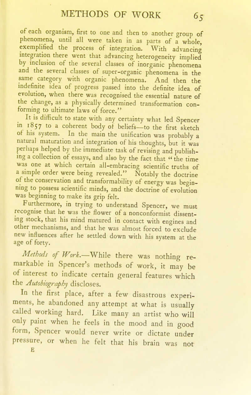 of each organism, first to one and then to another group of phenomena, until all were taken in as parts of a whole, exemplified the process of integration. With advancing integration there went that advancing heterogeneity implied by inclusion of the several classes of inorganic phenomena and the several classes of super-organic phenomena in the same category with organic phenomena. And then the indefinite idea of progress passed into the definite idea of evolution, when there was recognised the essential nature of the change, as a physically determined transformation con- forming to ultimate laws of force. It is difficult to state with any certainty what led Spencer in 1857 to a coherent body of beliefs—to the first sketch of his system. In the main the unification was probably a natural maturation and integration of his thoughts, but it was perhaps helped by the immediate task of revising and publish- ing a collection of essays, and also by the fact that  the time was one at which certain ail-embracing scientific truths of a simple order were being revealed. Notably the doctrine of the conservation and transformability of energy was begin- ning to possess scientific minds, and the doctrine of evolution was beginning to make its grip felt. Furthermore, in trying to understand Spencer, we must recognise that he was the flower of a nonconformist dissent- ing stock, that his mind matured in contact with engines and other mechanisms, and that he was almost forced to exclude new influences after he settled down with his system at the age of forty. Methods of Work.—While there was nothing re- markable in Spencer's methods of work, it may be of interest to indicate certain general features which the Autobiography discloses. In the first place, after a few disastrous experi- ments, he abandoned any attempt at what is usually called working hard. Like many an artist who will only paint when he feels in the mood and in good form, Spencer would never write or dictate under pressure, or when he felt that his brain was not E