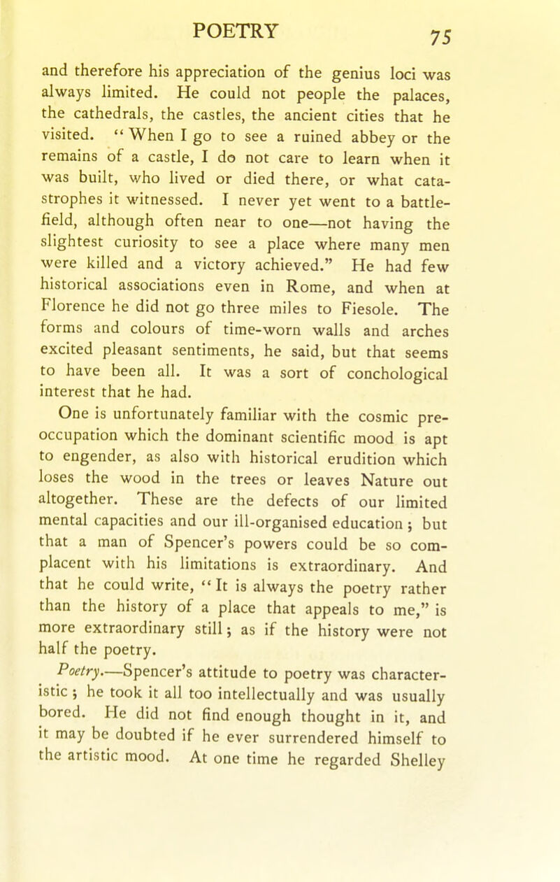 and therefore his appreciation of the genius loci was always limited. He could not people the palaces, the cathedrals, the castles, the ancient cities that he visited.  When I go to see a ruined abbey or the remains of a castle, I do not care to learn when it was built, v/ho lived or died there, or what cata- strophes it witnessed. I never yet went to a battle- field, although often near to one—not having the slightest curiosity to see a place where many men were killed and a victory achieved. He had few historical associations even in Rome, and when at Florence he did not go three miles to Fiesole. The forms and colours of time-worn wails and arches excited pleasant sentiments, he said, but that seems to have been all. It was a sort of conchological interest that he had. One is unfortunately familiar with the cosmic pre- occupation which the dominant scientific mood is apt to engender, as also with historical erudition which loses the wood in the trees or leaves Nature out altogether. These are the defects of our limited mental capacities and our ill-organised education ; but that a man of Spencer's powers could be so com- placent with his limitations is extraordinary. And that he could write, It is always the poetry rather than the history of a place that appeals to me, is more extraordinary still; as if the history were not half the poetry. Poetry.—Spencer's attitude to poetry was character- istic ; he took it all too intellectually and was usually bored. He did not find enough thought in it, and it may be doubted if he ever surrendered himself to the artistic mood. At one time he regarded Shelley