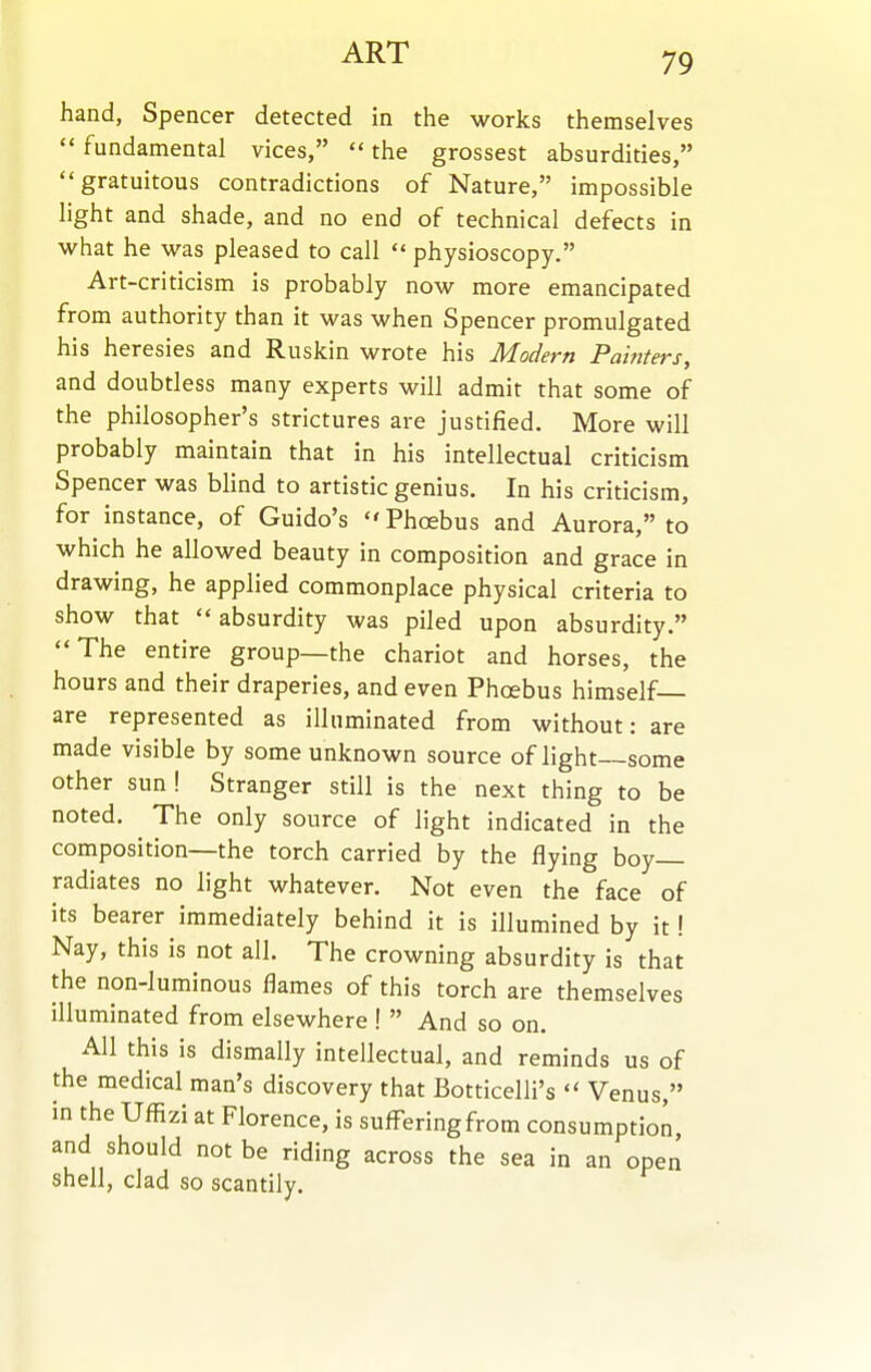 ART hand, Spencer detected in the works themselves  fundamental vices,  the grossest absurdities, gratuitous contradictions of Nature, impossible light and shade, and no end of technical defects in what he was pleased to call physioscopy. Art-criticism is probably now more emancipated from authority than it was when Spencer promulgated his heresies and Ruskin wrote his Modern Pahiters, and doubtless many experts will admit that some of the philosopher's strictures are justified. More will probably maintain that in his intellectual criticism Spencer was Mind to artistic genius. In his criticism, for instance, of Guido's  Phoebus and Aurora, to which he allowed beauty in composition and grace in drawing, he applied commonplace physical criteria to show that  absurdity was piled upon absurdity. The entire group—the chariot and horses, the hours and their draperies, and even Phoebus himself— are represented as illuminated from without: are made visible by some unknown source of light some other sun! Stranger still is the next thing to be noted. The only source of light indicated in the composition—the torch carried by the flying boy radiates no light whatever. Not even the face of its bearer immediately behind it is illumined by it! Nay, this is not all. The crowning absurdity is that the non-luminous flames of this torch are themselves illuminated from elsewhere !  And so on. All this is dismally intellectual, and reminds us of the medical man's discovery that Botticelli's  Venus, in the Uffizi at Florence, is sufl^eringfrom consumption, and should not be riding across the sea in an open shell, clad so scantily.
