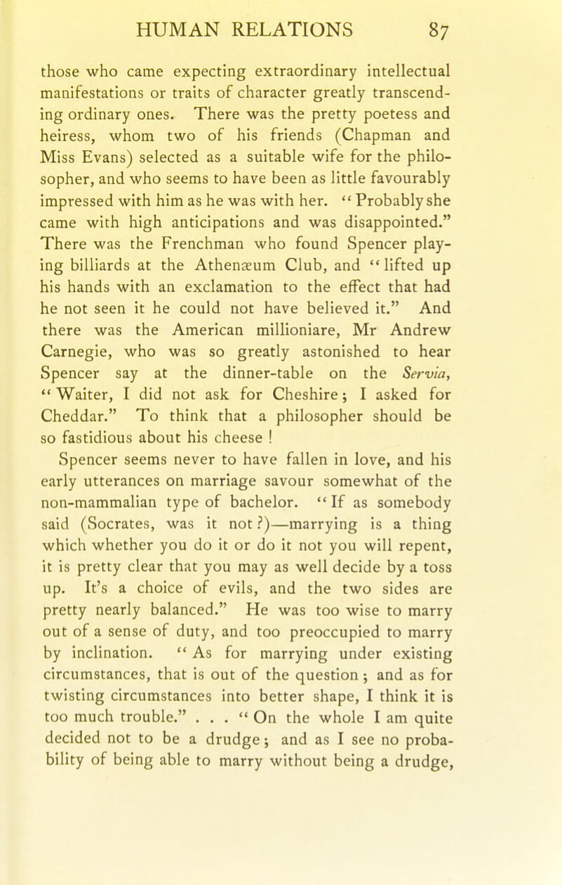 those who came expecting extraordinary intellectual manifestations or traits of character greatly transcend- ing ordinary ones. There was the pretty poetess and heiress, whom two of his friends (Chapman and Miss Evans) selected as a suitable wife for the philo- sopher, and who seems to have been as little favourably impressed with him as he was with her.  Probably she came with high anticipations and was disappointed. There was the Frenchman who found Spencer play- ing billiards at the Athenaeum Club, and lifted up his hands with an exclamation to the effect that had he not seen it he could not have believed it. And there was the American millioniare, Mr Andrew Carnegie, who was so greatly astonished to hear Spencer say at the dinner-table on the Servia,  Waiter, I did not ask for Cheshire; I asked for Cheddar. To think that a philosopher should be so fastidious about his cheese ! Spencer seems never to have fallen in love, and his early utterances on marriage savour somewhat of the non-mammalian type of bachelor. If as somebody said (Socrates, was it not.'')—marrying is a thing which whether you do it or do it not you will repent, it is pretty clear that you may as well decide by a toss up. It's a choice of evils, and the two sides are pretty nearly balanced. He was too wise to marry out of a sense of duty, and too preoccupied to marry by inclination.  As for marrying under existing circumstances, that is out of the question; and as for twisting circumstances into better shape, I think it is too much trouble. ... On the whole I am quite decided not to be a drudge; and as I see no proba- bility of being able to marry without being a drudge.