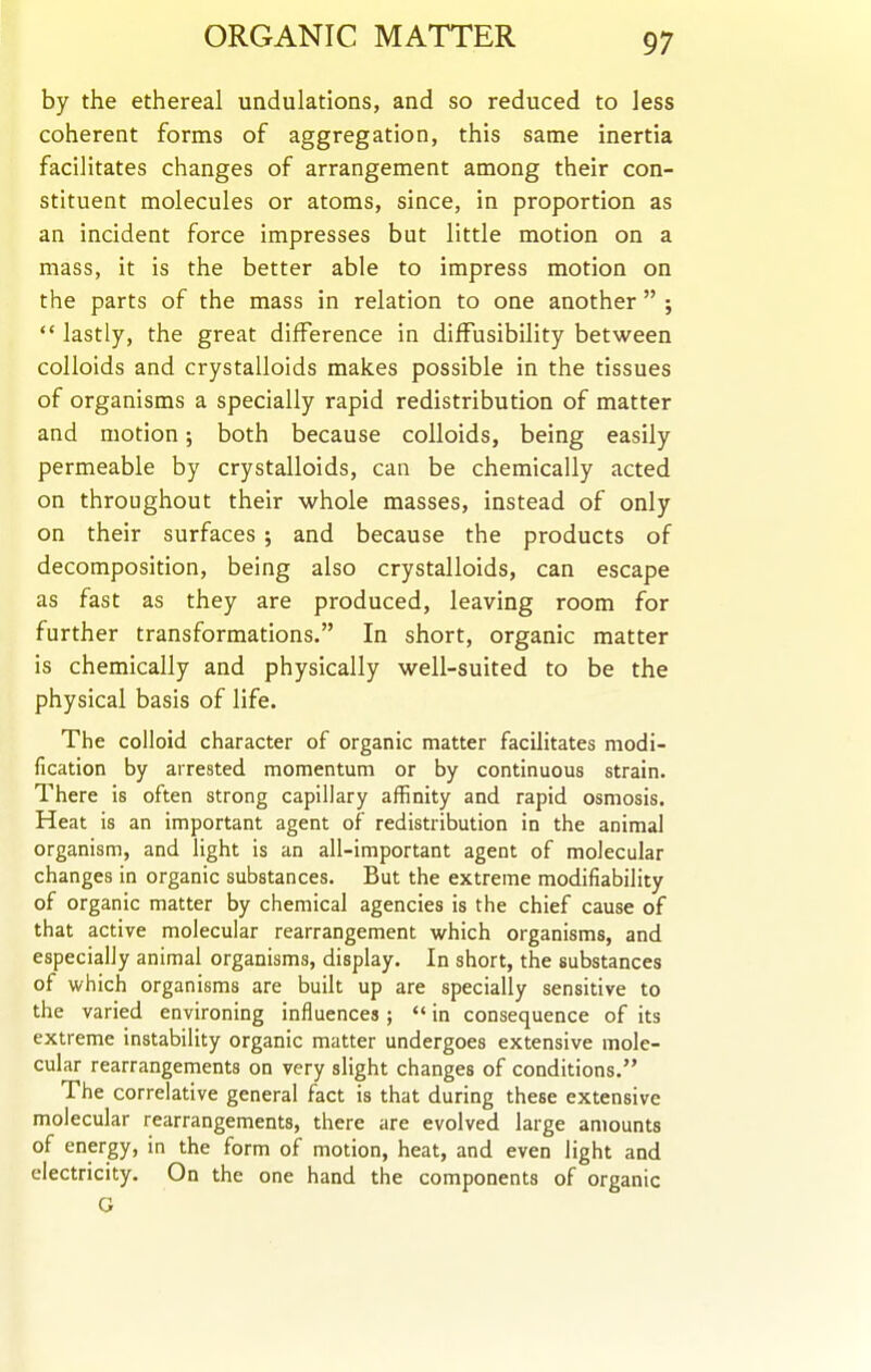 by the ethereal undulations, and so reduced to less coherent forms of aggregation, this same inertia facilitates changes of arrangement among their con- stituent molecules or atoms, since, in proportion as an incident force impresses but little motion on a mass, it is the better able to impress motion on the parts of the mass in relation to one another  ;  lastly, the great difference in diffusibility between colloids and crystalloids makes possible in the tissues of organisms a specially rapid redistribution of matter and motion; both because colloids, being easily permeable by crystalloids, can be chemically acted on throughout their whole masses, instead of only on their surfaces ; and because the products of decomposition, being also crystalloids, can escape as fast as they are produced, leaving room for further transformations. In short, organic matter is chemically and physically well-suited to be the physical basis of life. The colloid character of organic matter facilitates modi- fication by arrested momentum or by continuous strain. There is often strong capillary affinity and rapid osmosis. Heat is an important agent of redistribution in the animal organism, and light is an all-important agent of molecular changes in organic substances. But the extreme modifiability of organic matter by chemical agencies is the chief cause of that active molecular rearrangement which organisms, and especially animal organisms, display. In short, the substances of which organisms are built up are specially sensitive to the varied environing influences ;  in consequence of its extreme instability organic matter undergoes extensive mole- cular rearrangements on very slight changes of conditions. The correlative general fact is that during these extensive molecular rearrangements, there are evolved large amounts of energy, in the form of motion, heat, and even light and electricity. On the one hand the components of organic G