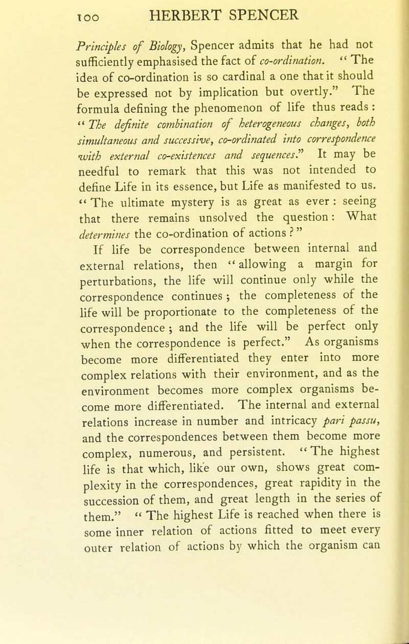 Principles of Biology, Spencer admits that he had not sufficiently emphasised the fact of co-ordination. *' The idea of co-ordination is so cardinal a one that it should be expressed not by implication but overtly. The formula defining the phenomenon of life thus reads :  The definite combination of heterogeneous changes, both simultaneous and successive, co-ordinated into correspondence uuith external co-existences and sequences. It may be needful to remark that this was not intended to define Life in its essence, but Life as manifested to us.  The ultimate mystery is as great as ever : seeing that there remains unsolved the question: What determines the co-ordination of actions ?  If life be correspondence between internal and external relations, then allowing a margin for perturbations, the life will continue only while the correspondence continues ; the completeness of the life will be proportionate to the completeness of the correspondence ; and the life will be perfect only when the correspondence is perfect. As organisms become more differentiated they enter into more complex relations with their environment, and as the environment becomes more complex organisms be- come more differentiated. The internal and external relations increase in number and intricacy pari passu, and the correspondences between them become more complex, numerous, and persistent. The highest life is that which, Hke our own, shows great com- plexity in the correspondences, great rapidity in the succession of them, and great length in the series of them.  The highest Life is reached when there is some inner relation of actions fitted to meet every outer relation of actions by which the organism can