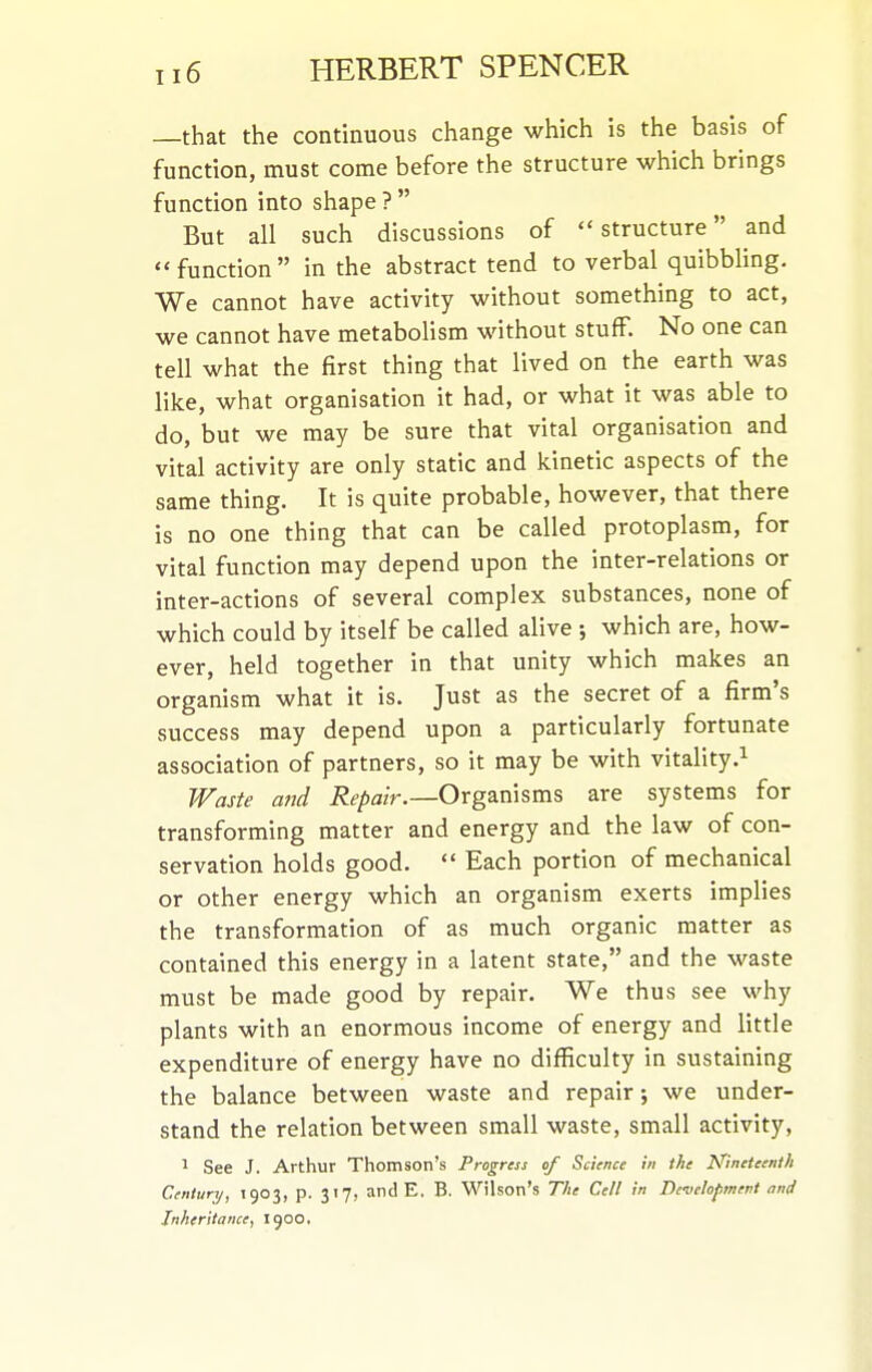 —that the continuous change which is the basis of function, must come before the structure which brings function into shape ?  But all such discussions of structure and function in the abstract tend to verbal quibbling. We cannot have activity without something to act, we cannot have metabolism without stuff. No one can tell what the first thing that lived on the earth was like, what organisation it had, or what it was able to do, but we may be sure that vital organisation and vital activity are only static and kinetic aspects of the same thing. It is quite probable, however, that there is no one thing that can be called protoplasm, for vital function may depend upon the inter-relations or inter-actions of several complex substances, none of which could by itself be called alive ; which are, how- ever, held together in that unity which makes an organism what it is. Just as the secret of a firm's success may depend upon a particularly fortunate association of partners, so it may be with vitality Waste and Repair.—Organisms are systems for transforming matter and energy and the law of con- servation holds good.  Each portion of mechanical or other energy which an organism exerts implies the transformation of as much organic matter as contained this energy in a latent state, and the waste must be made good by repair. We thus see why plants with an enormous income of energy and little expenditure of energy have no difficulty in sustaining the balance between waste and repair; we under- stand the relation between small waste, small activity, 1 See J. Arthur Thomson's Progress of Science in the Nineteenth Century, 1903, p. 317, and E, B. Wilson's The Cell in De-velopment and Inheritance, 1900.