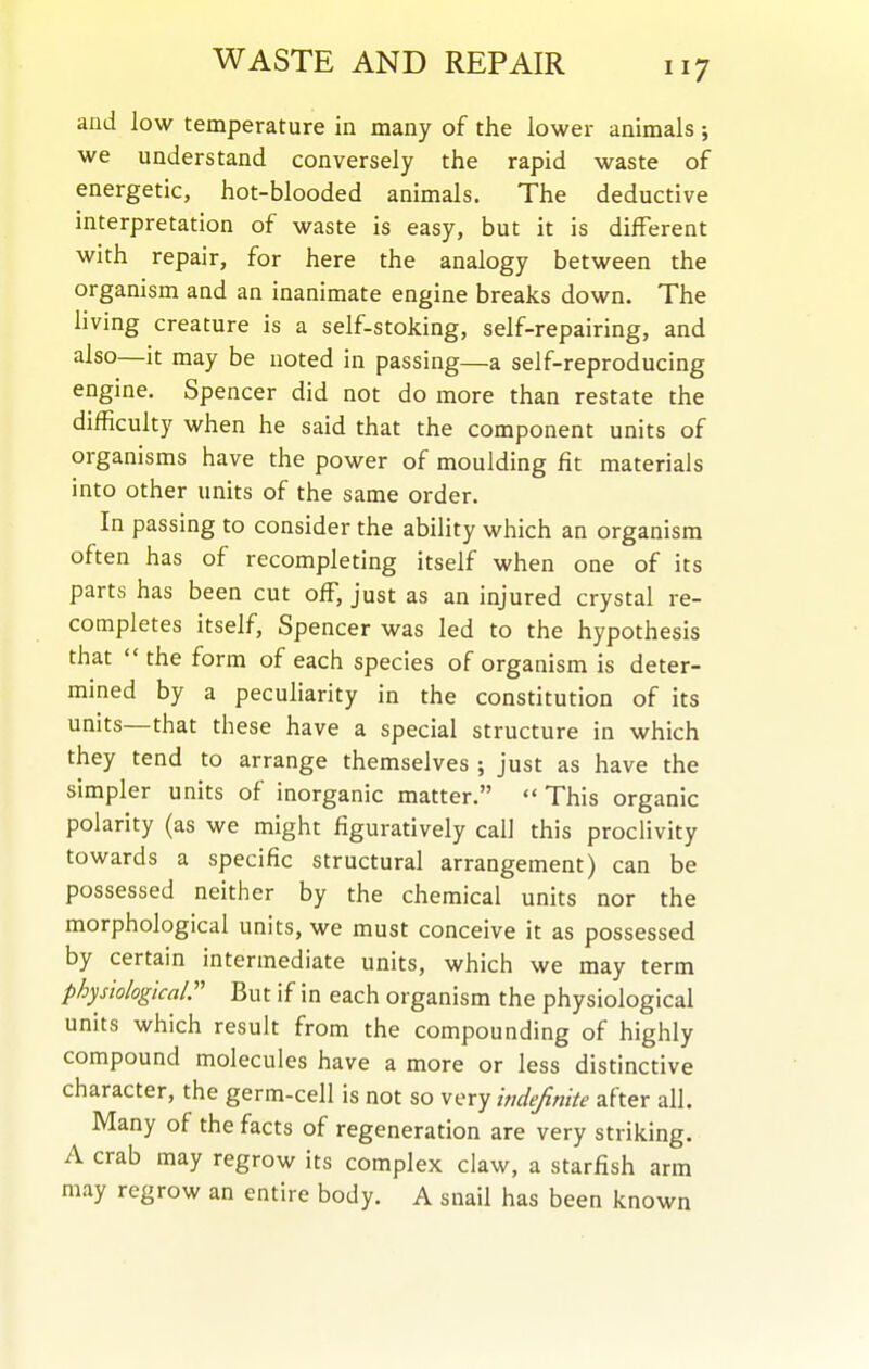 and low temperature in many of the lower animals ; we understand conversely the rapid waste of energetic, hot-blooded animals. The deductive interpretation of waste is easy, but it is different with repair, for here the analogy between the organism and an inanimate engine breaks down. The hving creature is a self-stoking, self-repairing, and also—it may be noted in passing—a self-reproducing engine. Spencer did not do more than restate the difficulty when he said that the component units of organisms have the power of moulding fit materials into other units of the same order. In passing to consider the ability which an organism often has of recomputing itself when one of its parts has been cut off, just as an injured crystal re- completes itself. Spencer was led to the hypothesis that  the form of each species of organism is deter- mined by a pecuharity in the constitution of its units—that these have a special structure in which they tend to arrange themselves ; just as have the simpler units of inorganic matter.  This organic polarity (as we might figuratively call this proclivity towards a specific structural arrangement) can be possessed neither by the chemical units nor the morphological units, we must conceive it as possessed by certain intermediate units, which we may term physiological:' But if in each organism the physiological units which result from the compounding of highly compound molecules have a more or less distinctive character, the germ-cell is not so very indefinite after all. Many of the facts of regeneration are very striking. A crab may regrow its complex claw, a starfish arm may regrow an entire body. A snail has been known