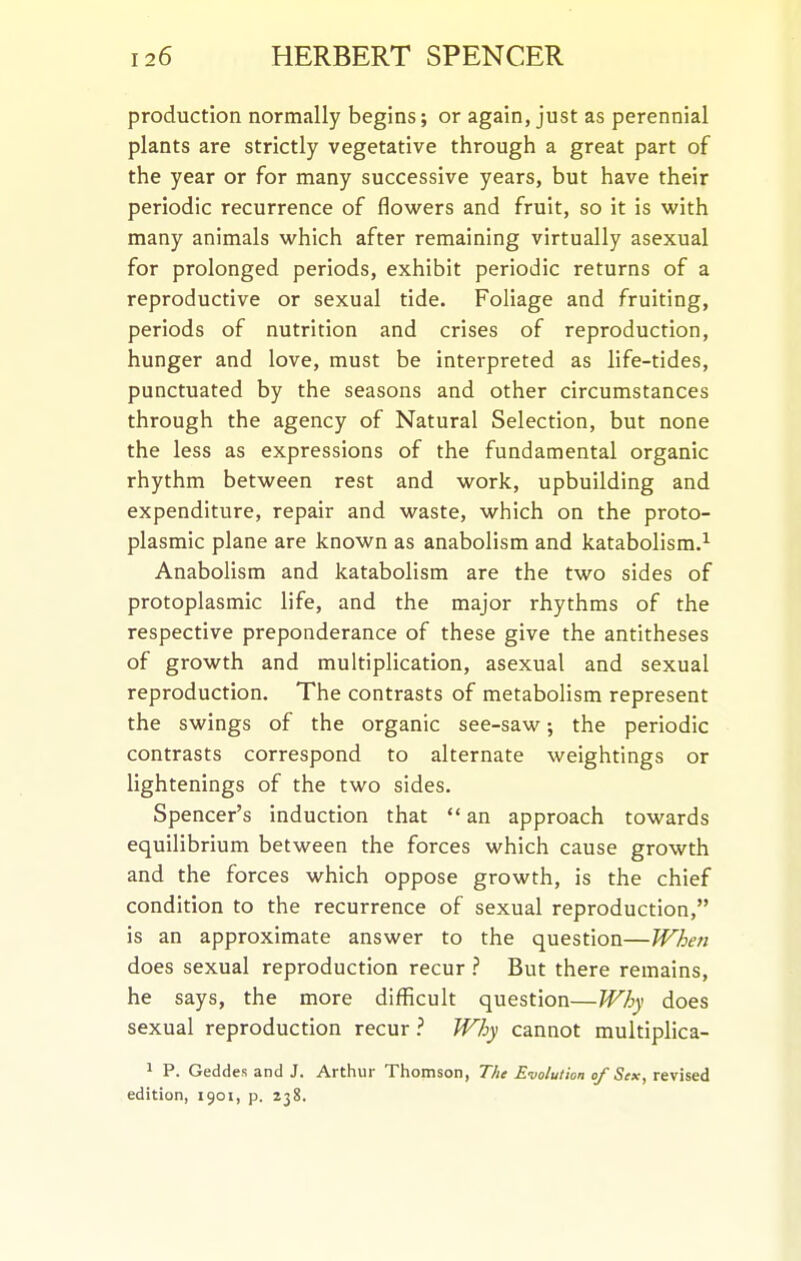 production normally begins; or again, just as perennial plants are strictly vegetative through a great part of the year or for many successive years, but have their periodic recurrence of flowers and fruit, so it is with many animals which after remaining virtually asexual for prolonged periods, exhibit periodic returns of a reproductive or sexual tide. Foliage and fruiting, periods of nutrition and crises of reproduction, hunger and love, must be interpreted as life-tides, punctuated by the seasons and other circumstances through the agency of Natural Selection, but none the less as expressions of the fundamental organic rhythm between rest and work, upbuilding and expenditure, repair and waste, which on the proto- plasmic plane are known as anabolism and katabolism.^ Anabolism and katabolism are the two sides of protoplasmic life, and the major rhythms of the respective preponderance of these give the antitheses of growth and multiplication, asexual and sexual reproduction. The contrasts of metabolism represent the swings of the organic see-saw; the periodic contrasts correspond to alternate weightings or lightenings of the two sides. Spencer's induction that an approach towards equilibrium between the forces which cause growth and the forces which oppose growth, is the chief condition to the recurrence of sexual reproduction, is an approximate answer to the question—When does sexual reproduction recur ? But there remains, he says, the more difficult question—Why does sexual reproduction recur Why cannot multiplica- 1 P. Geddes and J. Arthur Thomson, The Evolution of Sex, revised edition, 1901, p. 238.