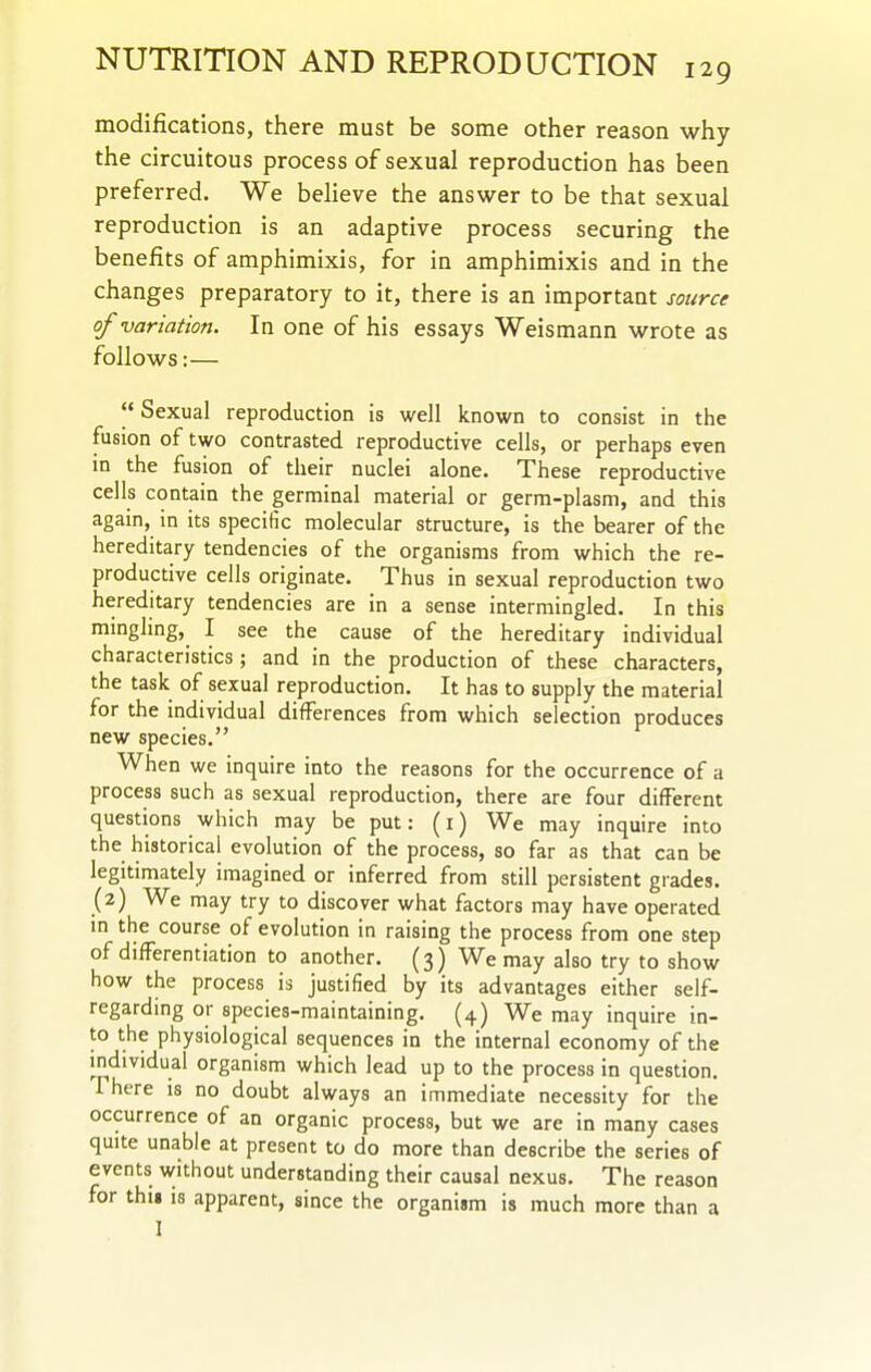 modifications, there must be some other reason why the circuitous process of sexual reproduction has been preferred. We beHeve the answer to be that sexual reproduction is an adaptive process securing the benefits of amphimixis, for in amphimixis and in the changes preparatory to it, there is an important source of variation. In one of his essays Weismann wrote as follows:—  Sexual reproduction is well known to consist in the fusion of two contrasted reproductive cells, or perhaps even in the fusion of their nuclei alone. These reproductive cells contain the germinal material or germ-plasm, and this again, in its specific molecular structure, is the bearer of the hereditary tendencies of the organisms from which the re- productive cells originate. Thus in sexual reproduction two hereditary tendencies are in a sense intermingled. In this mingling, I see the cause of the hereditary individual characteristics ; and in the production of these characters, the task of sexual reproduction. It has to supply the material for the individual differences from which selection produces new species. When we inquire into the reasons for the occurrence of a process such as sexual reproduction, there are four different questions which may be put: (i) We may inquire into the historical evolution of the process, so far as that can be legitimately imagined or inferred from still persistent grades. (2) We may try to discover what factors may have operated in the course of evolution in raising the process from one step of differentiation to another. (3) We may also try to show how the process is justified by its advantages either self- regarding or species-maintaining. (4) We may inquire in- to the physiological sequences in the internal economy of the individual organism which lead up to the process in question. There is no doubt always an immediate necessity for the occurrence of an organic process, but we are in many cases quite unable at present to do more than describe the series of events without understanding their causal nexus. The reason for thii is apparent, since the organism is much more than a I