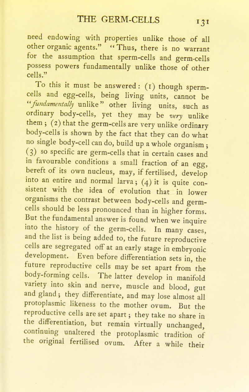 need endowing with properties unlike those of all other organic agents.  Thus, there is no warrant for the assumption that sperm-cells and germ-cells possess powers fundamentally unlike those of other cells. To this it must be answered: (i) though sperm- cells and egg-cells, being living units, cannot be ''fundamentally unlike other living units, such as ordinary body-cells, yet they may be very unlike them ; (2) that the germ-cells are very unlike ordinary body-cells is shown by the fact that they can do what no single body-cell can do, build up a whole organism ; (3) so specific are germ-cells that in certain cases and in favourable conditions a small fraction of an egg, bereft of its own nucleus, may, if fertilised, develop into an entire and normal larva; (4) it is quite con- sistent with the idea of evolution that in lower organisms the contrast between body-cells and germ- cells should be less pronounced than in higher forms. But the fundamental answer is found when we inquire into the history of the germ-cells. In many cases, and the list is being added to, the future reproductive cells are segregated off at an early stage in embryonic development. Even before differentiation sets in, the future reproductive cells may be set apart from the body-forming cells. The latter develop in manifold variety into skin and nerve, muscle and blood, gut and gland; they differentiate, and may lose almost all protoplasmic likeness to the mother ovum. But the reproductive cells are set apart; they take no share in the differentiation, but remain virtually unchanged, continuing unaltered the protoplasmic tradition of the original fertilised ovum. After a while their