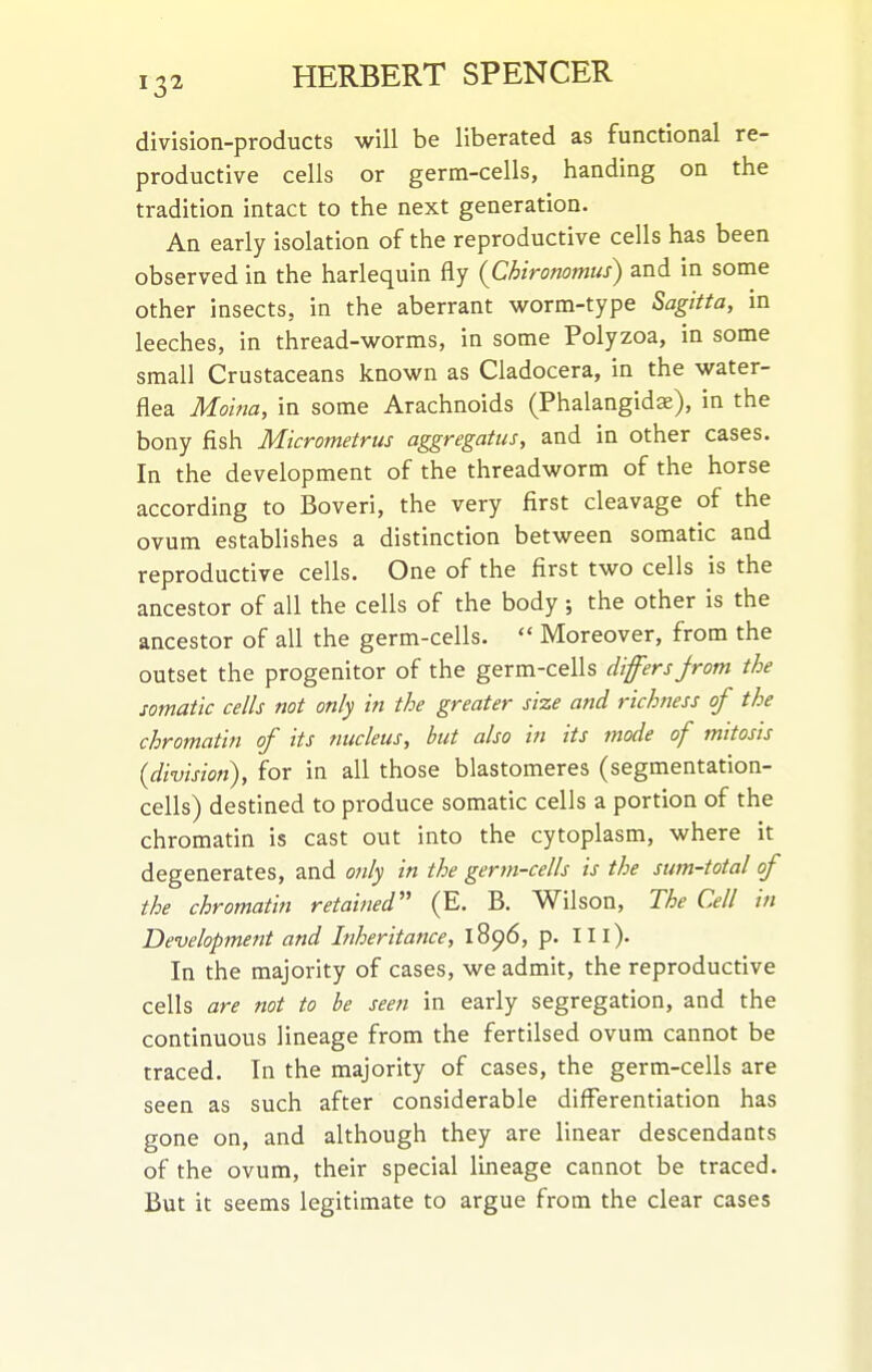 division-products will be liberated as functional re- productive cells or germ-cells, handing on the tradition intact to the next generation. An early isolation of the reproductive cells has been observed in the harlequin fly {Chironomus) and in some other insects, in the aberrant worm-type Sagitta, m leeches, in thread-worms, in some Polyzoa, in some small Crustaceans known as Cladocera, in the water- flea Moma, in some Arachnoids (Phalangidse), in the bony fish Micrometrus aggregatus, and in other cases. In the development of the threadworm of the horse according to Boveri, the very first cleavage of the ovum establishes a distinction between somatic and reproductive cells. One of the first two cells is the ancestor of all the cells of the body ; the other is the ancestor of all the germ-cells.  Moreover, from the outset the progenitor of the germ-cells differs jrom the somatic cells not only in the greater size and richness of the chromatin of its nucleus, hut also in its mode of tnitosts {division), for in all those blastomeres (segmentation- cells) destined to produce somatic cells a portion of the chromatin is cast out into the cytoplasm, where it degenerates, and only in the germ-cells is the sum-total of the chromatin retained (E. B. Wilson, The Cell in Development and Inheritance, 1896, p. III). In the majority of cases, we admit, the reproductive cells are not to be seen in early segregation, and the continuous lineage from the fertilsed ovum cannot be traced. In the majority of cases, the germ-cells are seen as such after considerable differentiation has gone on, and although they are linear descendants of the ovum, their special lineage cannot be traced. But it seems legitimate to argue from the clear cases