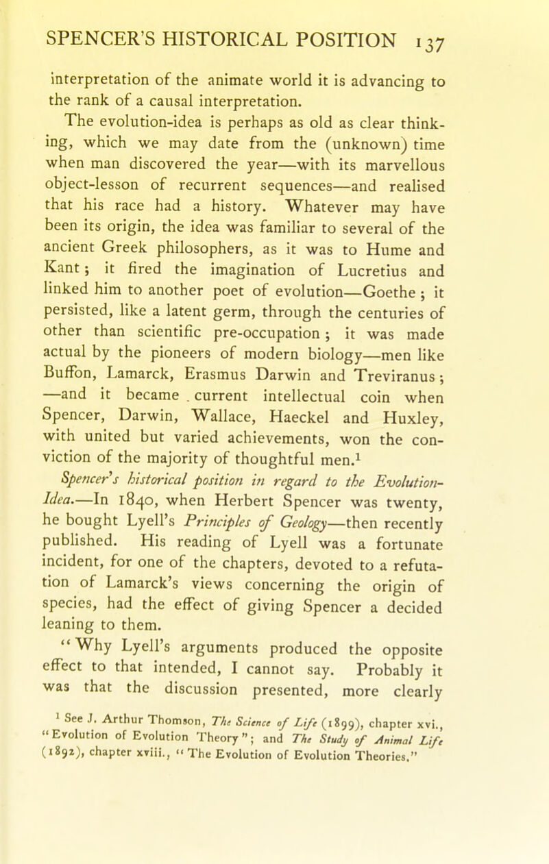 interpretation of the animate world it is advancing to the rank of a causal interpretation. The evolution-idea is perhaps as old as clear think- ing, which we may date from the (unknown) time when man discovered the year—with its marvellous object-lesson of recurrent sequences—and realised that his race had a history. W^hatever may have been its origin, the idea was familiar to several of the ancient Greek philosophers, as it was to Hume and Kant; it fired the imagination of Lucretius and linked him to another poet of evolution—Goethe j it persisted, like a latent germ, through the centuries of other than scientific pre-occupation; it was made actual by the pioneers of modern biology—men like Buffon, Lamarck, Erasmus Darwin and Treviranus; —and it became . current intellectual coin when Spencer, Darwin, Wallace, Haeckel and Huxley, with united but varied achievements, won the con- viction of the majority of thoughtful men.^ Spencer^s historical position in regard to the Evolution- Idea—In 1840, when Herbert Spencer was twenty, he bought Lyell's Principles of Geology—then recently pubHshed. His reading of Lyell was a fortunate incident, for one of the chapters, devoted to a refuta- tion of Lamarck's views concerning the origin of species, had the effect of giving Spencer a decided leaning to them. Why Lyell's arguments produced the opposite effect to that intended, I cannot say. Probably it was that the discussion presented, more clearly 1 See J. Arthur Thomson, Tht Science of Life (1899), chapter xvi., Evolution of Evolution Theory; and The Study of Animal Life (1892), chapter xviii., '< The Evolution of Evolution Theories.