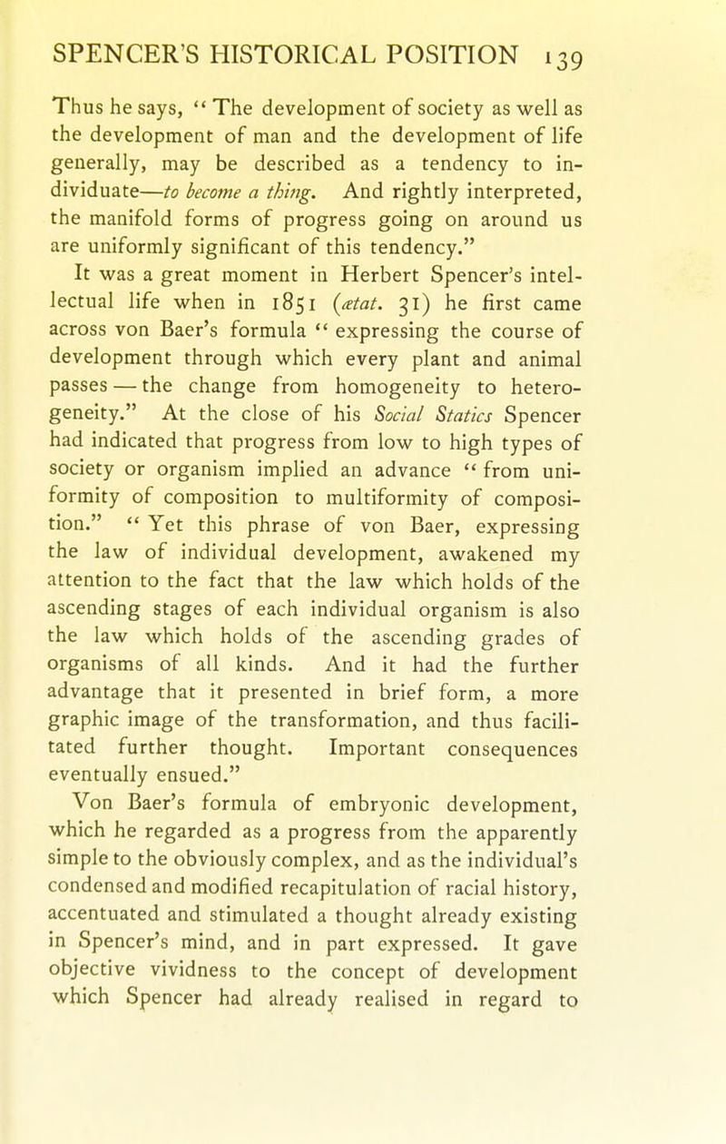 Thus he says,  The development of society as well as the development of man and the development of life generally, may be described as a tendency to in- dividuate—to become a thing. And rightly interpreted, the manifold forms of progress going on around us are uniformly significant of this tendency. It was a great moment in Herbert Spencer's intel- lectual life when in 1851 {xtat. 31) he first came across von Baer's formula  expressing the course of development through which every plant and animal passes — the change from homogeneity to hetero- geneity. At the close of his Social Statics Spencer had indicated that progress from low to high types of society or organism implied an advance  from uni- formity of composition to multiformity of composi- tion.  Yet this phrase of von Baer, expressing the la w of individual development, awakened my attention to the fact that the law which holds of the ascending stages of each individual organism is also the law which holds of the ascending grades of organisms of all kinds. And it had the further advantage that it presented in brief form, a more graphic image of the transformation, and thus facili- tated further thought. Important consequences eventually ensued. Von Baer's formula of embryonic development, which he regarded as a progress from the apparently simple to the obviously complex, and as the individual's condensed and modified recapitulation of racial history, accentuated and stimulated a thought already existing in Spencer's mind, and in part expressed. It gave objective vividness to the concept of development which Spencer had already realised in regard to