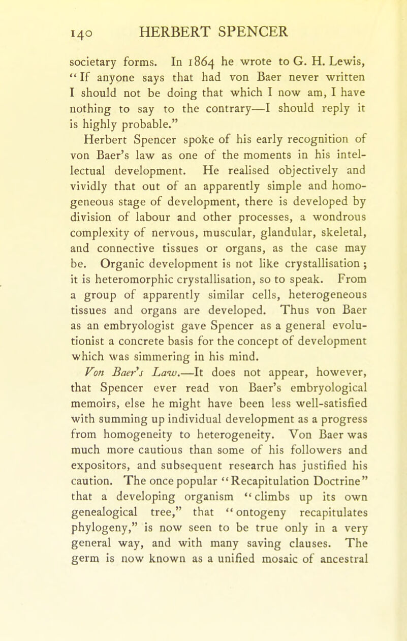 societary forms. In 1864 he wrote to G. H.Lewis,  If anyone says that had von Baer never written I should not be doing that which I now am, I have nothing to say to the contrary—I should reply it is highly probable. Herbert Spencer spoke of his early recognition of von Baer's law as one of the moments in his intel- lectual development. He reahsed objectively and vividly that out of an apparently simple and homo- geneous stage of development, there is developed by division of labour and other processes, a wondrous complexity of nervous, muscular, glandular, skeletal, and connective tissues or organs, as the case may be. Organic development is not like crystallisation ; it is heteromorphic crystallisation, so to speak. From a group of apparently similar cells, heterogeneous tissues and organs are developed. Thus von Baer as an embryologist gave Spencer as a general evolu- tionist a concrete basis for the concept of development which was simmering in his mind. Von Baer's Law.—It does not appear, however, that Spencer ever read von Baer's embryological memoirs, else he might have been less well-satisfied with summing up individual development as a progress from homogeneity to heterogeneity. Von Baer was much more cautious than some of his followers and expositors, and subsequent research has justified his caution. The once popular Recapitulation Doctrine that a developing organism  climbs up its own genealogical tree, that  ontogeny recapitulates phylogeny, is now seen to be true only in a very general way, and with many saving clauses. The germ is now known as a unified mosaic of ancestral