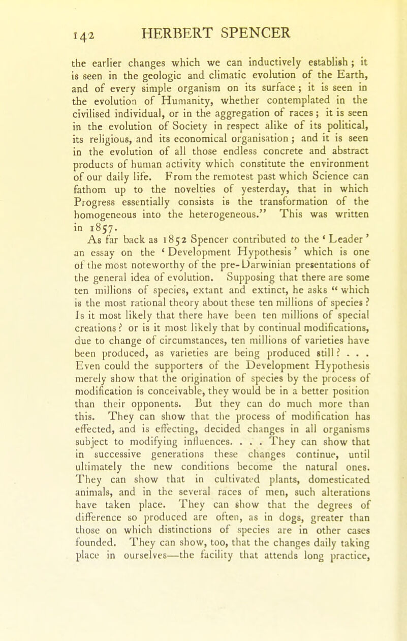 the earlier changes which we can inductively establish ; it is seen in the geologic and climatic evolution of the Earth, and of every simple organism on its surface ; it is seen in the evolution of Humanity, whether contemplated in the civilised individual, or in the aggregation of races; it is seen in the evolution of Society in respect alike of its political, its religious, and its economical organisation ; and it is seen in the evolution of all those endless concrete and abstract products of human activity which constitute the environment of our daily life. From the remotest past which Science can fathom up to the novelties of yesterday, that in which Progress essentially consists is the transformation of the homogeneous into the heterogeneous. This was written in 1857. As far back as 1852 Spencer contributed to the ' Leader ' an essay on the ' Development Hypothesis' which is one of the most noteworthy of the pre-Darwinian presentations of the general idea of evolution. Supposing that there are some ten millions of species, extant and extinct, he asks  which is the most rational theory about these ten millions of species ? Is it most likely that there have been ten millions of special creations P or is it most likely that by continual modifications, due to change of circumstances, ten millions of varieties have been produced, as varieties are being produced still ? . . . Even could the supporters of the Development Hypothesis merely show that the origination of species by the process of modification is conceivable, they would be in a better position than their opponents. But they can do much more than this. They can show that the process of modification has effected, and is effecting, decided changes in all organisms subject to modifying influences. . . . They can show that in successive generations these changes continue, until ultimately the new conditions become the natural ones. They can show that in cultivated plants, domesticated animals, and in the several races of men, such alterations have taken place. They can show that the degrees of difference so produced are often, as in dogs, greater than those on which distinctions of species are in other cases founded. They can show, too, that the changes daily taking place in ourselves—the facility that attends long practice,