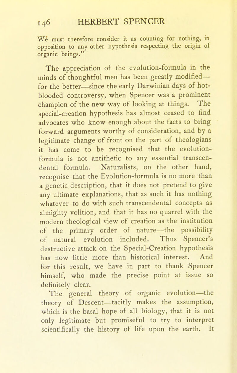We must therefore consider it as counting for nothing, in opposition to any other hypothesis respecting the origin of organic beings. The appreciation of the evolution-formula in the minds of thoughtful men has been greatly modified— for the better—since the early Darwinian days of hot- blooded controversy, when Spencer was a prominent champion of the new way of looking at things. The special-creation hypothesis has almost ceased to find advocates who know enough about the facts to bring forward arguments worthy of consideration, and by a legitimate change of front on the part of theologians it has come to be recognised that the evolution- formula is not antithetic to any essential transcen- dental formula. Naturalists, on the other hand, recognise that the Evolution-formula is no more than a genetic description, that it does not pretend to give any ultimate explanations, that as such it has nothing whatever to do with such transcendental concepts as almighty volition, and that it has no quarrel with the modern theological view of creation as the institution of the primary order of nature—the possibility of natural evolution included. Thus Spencer's destructive attack on the Special-Creation hypothesis has now little more than historical interest. And for this result, we have in part to thank Spencer himself, who made the precise point at issue so definitely clear. The general theory of organic evolution—the theory of Descent—tacitly makes the assumption, which is the basal hope of all biology, that it is not only legitimate but promiseful to try to interpret scientifically the history of life upon the earth. It