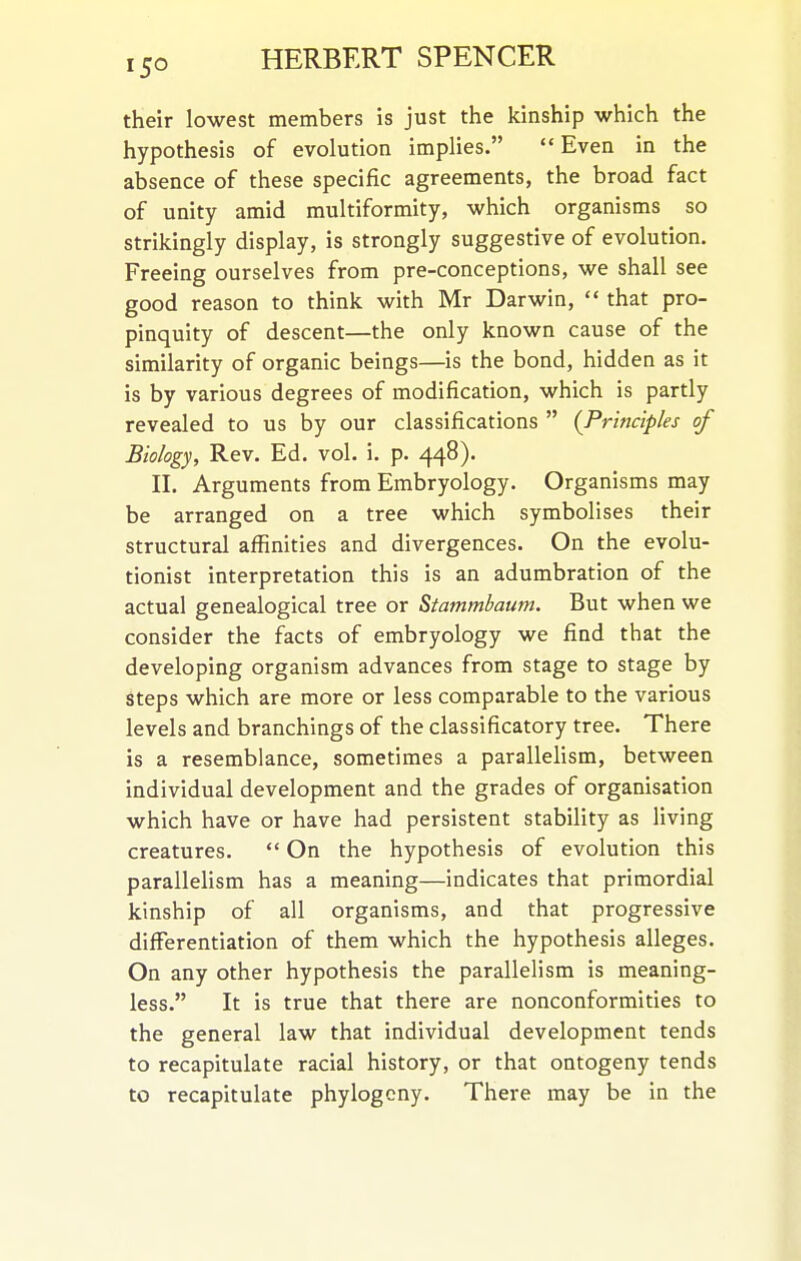 their lowest members is just the kinship which the hypothesis of evolution implies.  Even in the absence of these specific agreements, the broad fact of unity amid multiformity, which organisms so strikingly display, is strongly suggestive of evolution. Freeing ourselves from pre-conceptions, we shall see good reason to think with Mr Darwin,  that pro- pinquity of descent—the only known cause of the similarity of organic beings—is the bond, hidden as it is by various degrees of modification, which is partly revealed to us by our classifications  {Principles of Biology, Rev. Ed. vol. i. p. 448). II. Arguments from Embryology. Organisms may be arranged on a tree which symbolises their structural affinities and divergences. On the evolu- tionist interpretation this is an adumbration of the actual genealogical tree or Stammbaum. But when we consider the facts of embryology we find that the developing organism advances from stage to stage by steps which are more or less comparable to the various levels and branchings of the classificatory tree. There is a resemblance, sometimes a parallelism, between individual development and the grades of organisation which have or have had persistent stability as living creatures.  On the hypothesis of evolution this parallelism has a meaning—indicates that primordial kinship of all organisms, and that progressive differentiation of them which the hypothesis alleges. On any other hypothesis the parallelism is meaning- less. It is true that there are nonconformities to the general law that individual development tends to recapitulate racial history, or that ontogeny tends to recapitulate phylogcny. There may be in the