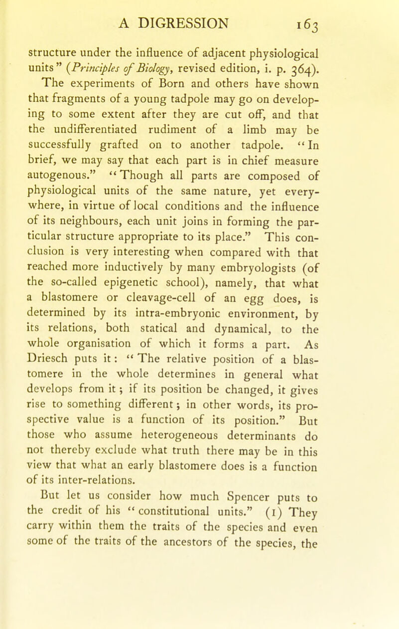 structure under the influence of adjacent physiological units {Principles of Biology, revised edition, i. p. 364). The experiments of Born and others have shown that fragments of a young tadpole may go on develop- ing to some extent after they are cut off, and that the undifferentiated rudiment of a limb may be successfully grafted on to another tadpole.  In brief, we may say that each part is in chief measure autogenous.  Though all parts are composed of physiological units of the same nature, yet every- where, in virtue of local conditions and the influence of its neighbours, each unit joins in forming the par- ticular structure appropriate to its place. This con- clusion is very interesting when compared with that reached more inductively by many embryologists (of the so-called epigenetic school), namely, that what a blastomere or cleavage-cell of an egg does, is determined by its intra-embryonic environment, by its relations, both statical and dynamical, to the whole organisation of which it forms a part. As Driesch puts it:  The relative position of a blas- tomere in the whole determines in general what develops from it; if its position be changed, it gives rise to something different; in other words, its pro- spective value is a function of its position. But those who assume heterogeneous determinants do not thereby exclude what truth there may be in this view that what an early blastomere does is a function of its inter-relations. But let us consider how much Spencer puts to the credit of his constitutional units. (i) They carry within them the traits of the species and even some of the traits of the ancestors of the species, the