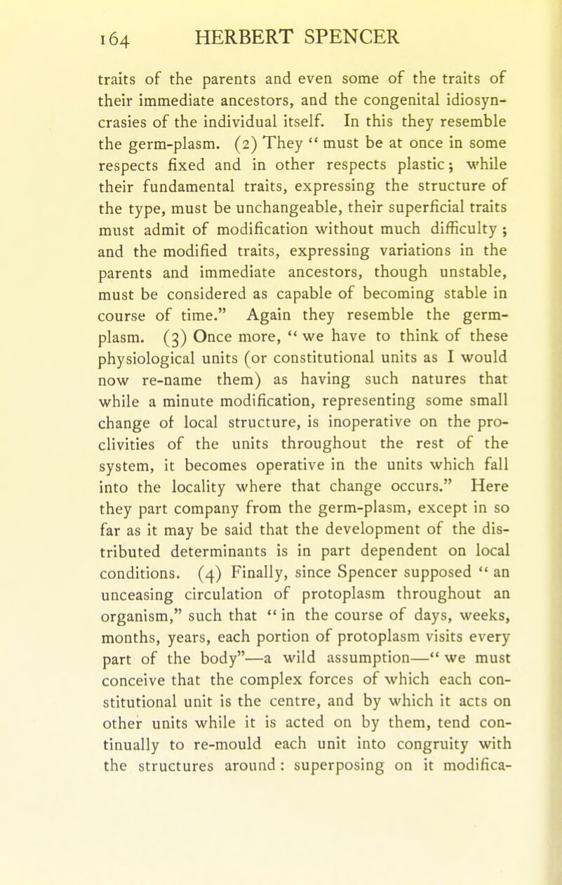 traits of the parents and even some of the traits of their immediate ancestors, and the congenital idiosyn- crasies of the individual itself. In this they resemble the germ-plasm. (2) They  must be at once in some respects fixed and in other respects plastic; while their fundamental traits, expressing the structure of the type, must be unchangeable, their superficial traits must admit of modification without much difficulty ; and the modified traits, expressing variations in the parents and immediate ancestors, though unstable, must be considered as capable of becoming stable in course of time. Again they resemble the germ- plasm. (3) Once more,  we have to think of these physiological units (or constitutional units as I would now re-name them) as having such natures that while a minute modification, representing some small change of local structure, is inoperative on the pro- clivities of the units throughout the rest of the system, it becomes operative in the units which fall into the locality where that change occurs. Here they part company from the germ-plasm, except in so far as it may be said that the development of the dis- tributed determinants is in part dependent on local conditions. (4) Finally, since Spencer supposed  an unceasing circulation of protoplasm throughout an organism, such that  in the course of days, weeks, months, years, each portion of protoplasm visits every part of the body—a wild assumption— we must conceive that the complex forces of which each con- stitutional unit is the centre, and by which it acts on other units while it is acted on by them, tend con- tinually to re-mould each unit into congruity with the structures around: superposing on it modifies-