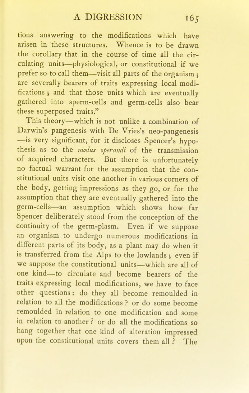 tions answering to the modifications wtiich have arisen in these structures. Whence is to be drawn the corollary that in the course of time all the cir- culating units—physiological, or constitutional if we prefer so to call them—visit all parts of the organism j are severally bearers of traits expressing local modi- fications ; and that those units which are eventually gathered into sperm-cells and germ-cells also bear these superposed traits. This theory—which is not unlike a combination of Darwin's pangenesis with De Vries's neo-pangenesis —is very significant, for it discloses Spencer's hypo- thesis as to the modus operandi of the transmission of acquired characters. But there is unfortunately no factual warrant for the assumption that the con- stitutional units visit one another in various corners of the body, getting impressions as they go, or for the assumption that they are eventually gathered into the germ-cells—an assumption which shows how far Spencer deliberately stood from the conception of the continuity of the germ-plasm. Even if we suppose an organism to undergo numerous modifications in different parts of its body, as a plant may do when it is transferred from the Alps to the lowlands; even if we suppose the constitutional units—which are all of one kind—to circulate and become bearers of the traits expressing local modifications, we have to face other questions: do they all become remoulded in relation to all the modifications ? or do some become remoulded in relation to one modification and some in relation to another ? or do all the modifications so hang together that one kind of alteration impressed upon the constitutional units covers them all ? The