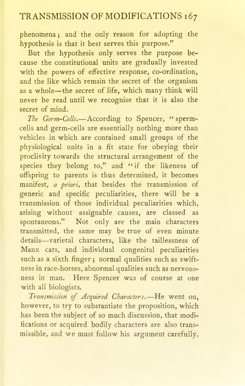 phenomena; and the only reason for adopting the hypothesis is that it best serves this purpose. But the hypothesis only serves the purpose be- cause the constitutional units are gradually invested with the powers of effective response, co-ordination, and the like which remain the secret of the organism as a whole—the secret of life, which many think will never be read until we recognise that it is also the secret of mind. The Germ-Cells.—According to Spencer,  sperm- cells and germ-cells are essentially nothing more than vehicles in which are contained small groups of the physiological units in a fit state for obeying their proclivity towards the structural arrangement of the species they belong to, and if the likeness of offspring to parents is thus determined, it becomes manifest, a priori, that besides the transmission of generic and specific peculiarities, there will be a transmission of those individual peculiarities which, arising without assignable causes, are classed as spontaneous. Not only are the main characters transmitted, the same may be true of even minute details—varietal characters, like the taillessness of Manx cats, and individual congenital peculiarities such as a sixth finger j normal qualities such as swift- ness in race-horses, abnormal qualities such as nervous- ness in man. Here Spencer was of course at one with all biologists. Transmission of Acquired Characters.—He went on, however, to try to substantiate the proposition, which has been the subject of so much discussion, that modi- fications or acquired bodily characters are also trans- missible, and we must follow his argument carefully.