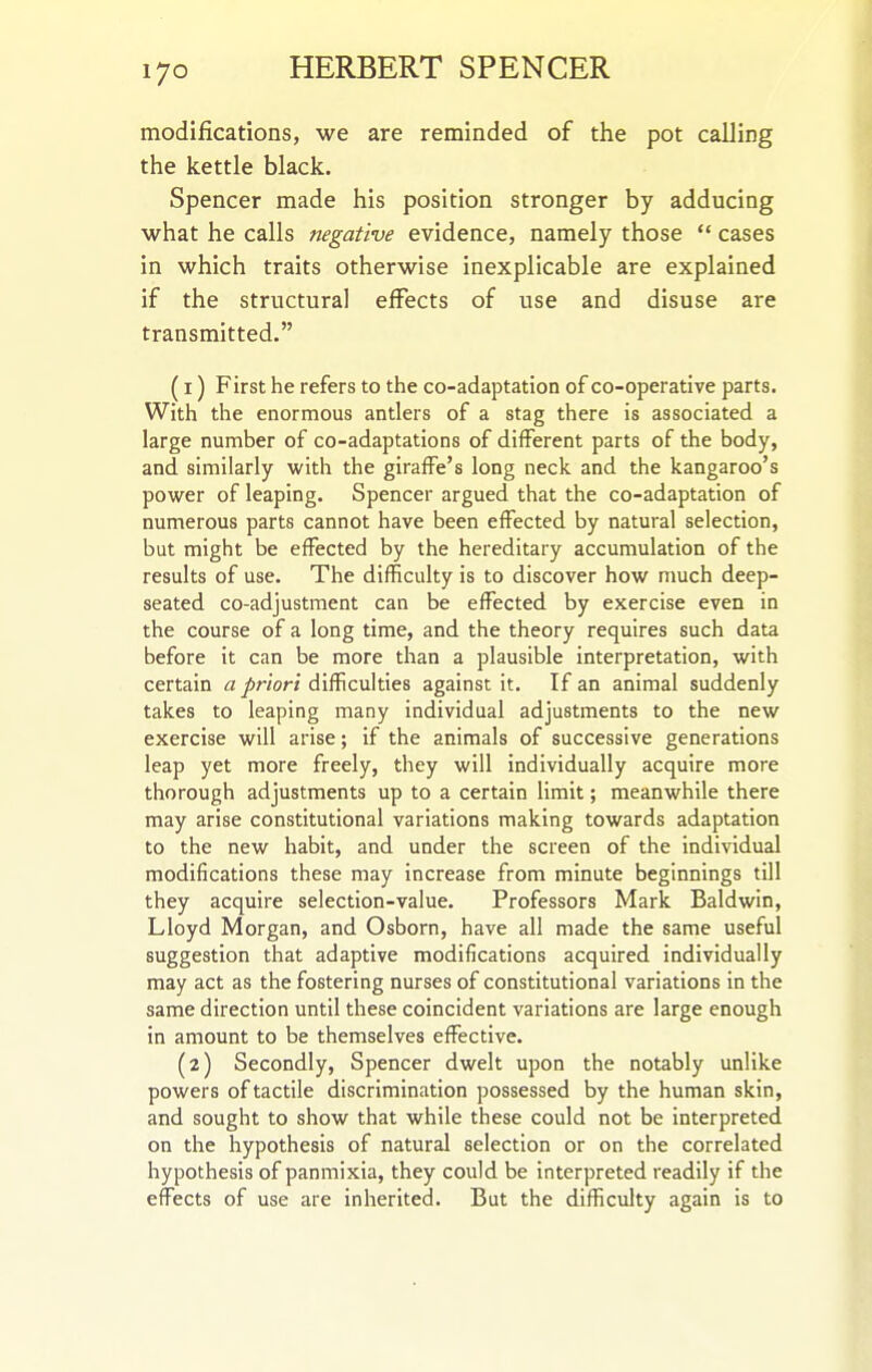modifications, we are reminded of the pot calling the kettle black. Spencer made his position stronger by adducing what he calls negative evidence, namely those  cases in which traits otherwise inexplicable are explained if the structural effects of use and disuse are transmitted. (1) First he refers to the co-adaptation of co-operative parts. With the enormous antlers of a stag there is associated a large number of co-adaptations of different parts of the body, and similarly with the giraffe's long neck and the kangaroo's power of leaping. Spencer argued that the co-adaptation of numerous parts cannot have been effected by natural selection, but might be effected by the hereditary accumulation of the results of use. The difficulty is to discover how much deep- seated co-adjustment can be effected by exercise even in the course of a long time, and the theory requires such data before it can be more than a plausible interpretation, with certain a priori difficulties against it. If an animal suddenly takes to leaping many individual adjustments to the new exercise will arise; if the animals of successive generations leap yet more freely, they will individually acquire more thorough adjustments up to a certain limit; meanwhile there may arise constitutional variations making towards adaptation to the new habit, and under the screen of the individual modifications these may increase from minute beginnings till they acquire selection-value. Professors Mark Baldwin, Lloyd Morgan, and Osborn, have all made the same useful suggestion that adaptive modifications acquired individually may act as the fostering nurses of constitutional variations in the same direction until these coincident variations are large enough in amount to be themselves effective. (2) Secondly, Spencer dwelt upon the notably unlike powers of tactile discrimination possessed by the human skin, and sought to show that while these could not be interpreted on the hypothesis of natural selection or on the correlated hypothesis of panmixia, they could be interpreted readily if the effects of use are inherited. But the difficulty again is to