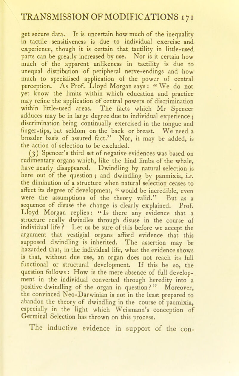 get secure data. It is uncertain how much of the inequality in tactile sensitiveness is due to individual exercise and experience, though it is certain that tactility in little-used parts can be greatly increased by use. Nor is it certain how much of the apparent unlikeness in tactility is due to unequal distribution of peripheral nerve-endings and how much to specialised application of the power of central perception. As Prof. Lloyd Morgan says :  We do not yet know the limits within which education and practice may refine the application of central powers of discrimination within little-used areas. The facts which Mr Spencer adduces may be in large degree due to individual experience ; discrimination being continually exercised in the tongue and finger-tips, but seldom on the back or breast. We need a broader basis of assured fact. Nor, it may be added, is the action of selection to be excluded. (3) Spencer's third set of negative evidences was based on rudimentary organs which, like the hind limbs of the whale, have nearly disappeared. Dwindling by natural selection is here out of the question ; and dwindling by panmixia, i.e. the diminution of a structure when natural selection ceases to affect its degree of development,  would be incredible, even were the assumptions of the theory valid. But as a sequence of disuse the change is clearly explained. Prof. Lloyd Morgan replies:  Is there any evidence that a structure really dwindles through disuse in the course of individual life ? Let us be sure of this before we accept the argument that vestigial organs afford evidence that this supposed dwindling is inherited. The assertion may be hazarded that, in the individual life, what the evidence shows is that, without due use, an organ does not reach its full functional or structural development. If this be so, the question follows: How is the mere absence of full develop- ment in the individual converted through heredity into a positive dwindling of the organ in question ?  Moreover, the convinced Neo-Darwinian is not in the least prepared to abandon the theory of dwindling in the course of panmixia, especially in the light which Weismann's conception of Germinal Selection has thrown on this process. The inductive evidence in support of the con-