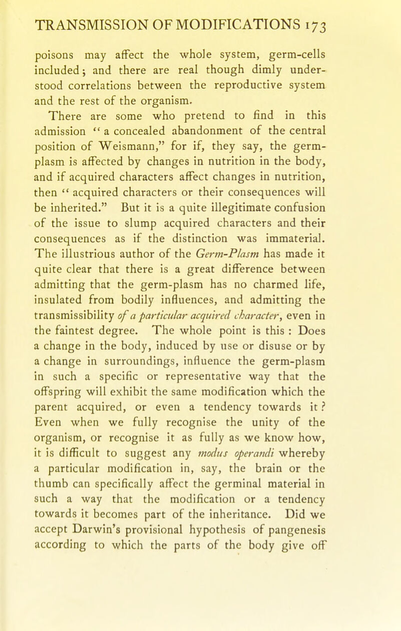 poisons may affect the whole system, germ-cells included; and there are real though dimly under- stood correlations between the reproductive system and the rest of the organism. There are some who pretend to find in this admission  a concealed abandonment of the central position of Weismann, for if, they say, the germ- plasm is affected by changes in nutrition in the body, and if acquired characters affect changes in nutrition, then *' acquired characters or their consequences will be inherited. But it is a quite illegitimate confusion of the issue to slump acquired characters and their consequences as if the distinction was immaterial. The illustrious author of the Germ-Plasm has made it quite clear that there is a great difference between admitting that the germ-plasm has no charmed life, insulated from bodily influences, and admitting the transmissibility of a particular acquired character, even in the faintest degree. The whole point is this : Does a change in the body, induced by use or disuse or by a change in surroundings, influence the germ-plasm in such a specific or representative way that the offspring will exhibit the same modification which the parent acquired, or even a tendency towards it ? Even when we fully recognise the unity of the organism, or recognise it as fully as we know how, it is difficult to suggest any modus operandi whereby a particular modification in, say, the brain or the thumb can specifically affect the germinal material in such a way that the modification or a tendency towards it becomes part of the inheritance. Did we accept Darwin's provisional hypothesis of pangenesis according to which the parts of the body give off