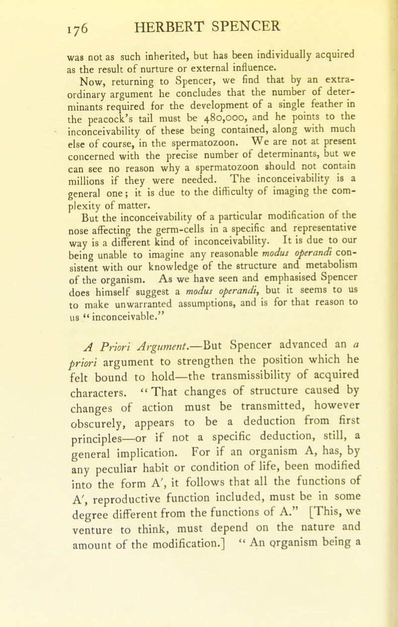 was not as such inherited, but has been individually acquired as the result of nurture or external influence. Now, returning to Spencer, we find that by an extra- ordinary argument he concludes that the number of deter- minants required for the development of a single feather in the peacock's tail must be 480,000, and he points to the inconceivability of these being contained, along with much else of course, in the spermatozoon. We are not at present concerned with the precise number of determinants, but we can see no reason why a spermatozoon should not contain millions if they were needed. The inconceivability is a general one; it is due to the difficulty of imaging the com- plexity of matter. But the inconceivability of a particular modification of the nose affecting the germ-cells in a specific and representative way is a different kind of inconceivability. It is due to our being unable to imagine any reasonable modus operandi con- sistent with our knowledge of the structure and. metabolism of the organism. As we have seen and emphasised Spencer does himself suggest a modus operandi, but it seems to us to make unwarranted assumptions, and is for that reason to us  inconceivable. A Priori Argument.—But Spencer advanced an a priori argument to strengthen the position which he felt bound to hold—the transmissibiHty of acquired characters. That changes of structure caused by changes of action must be transmitted, however obscurely, appears to be a deduction from first principles—or if not a specific deduction, still, a general implication. For if an organism A, has, by any peculiar habit or condition of life, been modified into the form A', it follows that all the functions of A', reproductive function included, must be in some degree different from the functions of A. [This, we venture to think, must depend on the nature and amount of the modification.]  An qrganism being a
