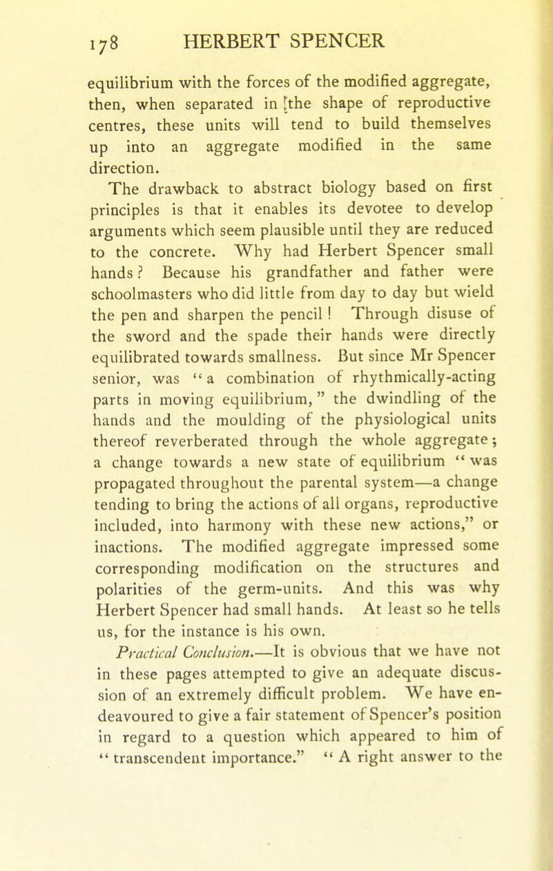 equilibrium with the forces of the modified aggregate, then, when separated in [the shape of reproductive centres, these units will tend to build themselves up into an aggregate modified in the same direction. The drawback to abstract biology based on first principles is that it enables its devotee to develop arguments which seem plausible until they are reduced to the concrete. Why had Herbert Spencer small hands ? Because his grandfather and father were schoolmasters who did little from day to day but wield the pen and sharpen the pencil! Through disuse of the sword and the spade their hands were directly equilibrated towards smallness. But since Mr Spencer senior, was  a combination of rhythmically-acting parts in moving equilibrium,  the dwindling of the hands and the moulding of the physiological units thereof reverberated through the whole aggregate; a change towards a new state of equilibrium  was propagated throughout the parental system—a change tending to bring the actions of all organs, reproductive included, into harmony with these new actions, or inactions. The modified aggregate impressed some corresponding modification on the structures and polarities of the germ-units. And this was why Herbert Spencer had small hands. At least so he tells us, for the instance is his own. Practical Conclusion It is obvious that we have not in these pages attempted to give an adequate discus- sion of an extremely difficult problem. We have en- deavoured to give a fair statement of Spencer's position in regard to a question which appeared to him of  transcendent importance.  A right answer to the