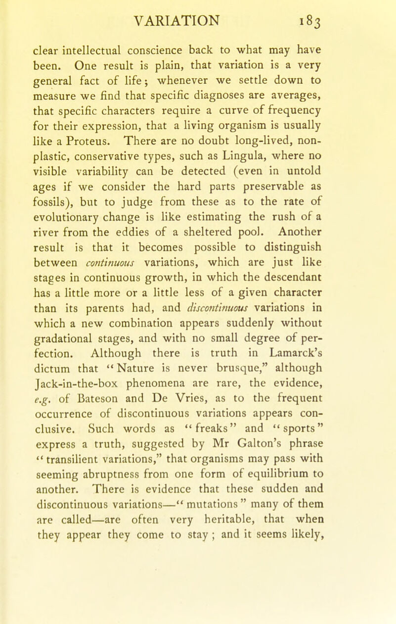 clear intellectual conscience back to what may have been. One result is plain, that variation is a very general fact of life j whenever we settle down to measure we find that specific diagnoses are averages, that specific characters require a curve of frequency for their expression, that a living organism is usually like a Proteus. There are no doubt long-lived, non- plastic, conservative types, such as Lingula, where no visible variability can be detected (even in untold ages if we consider the hard parts preservable as fossils), but to judge from these as to the rate of evolutionary change is like estimating the rush of a river from the eddies of a sheltered pool. Another result is that it becomes possible to distinguish between continuous variations, which are just like stages in continuous growth, in which the descendant has a little more or a little less of a given character than its parents had, and discontinuous variations in which a new combination appears suddenly without gradational stages, and with no small degree of per- fection. Although there is truth in Lamarck's dictum that Nature is never brusque, although Jack-in-the-box phenomena are rare, the evidence, e.g. of Bateson and De Vries, as to the frequent occurrence of discontinuous variations appears con- clusive. Such words as freaks and sports express a truth, suggested by Mr Galton's phrase transilient variations, that organisms may pass with seeming abruptness from one form of equilibrium to another. There is evidence that these sudden and discontinuous variations— mutations  many of them are called—are often very heritable, that when they appear they come to stay ; and it seems likely,