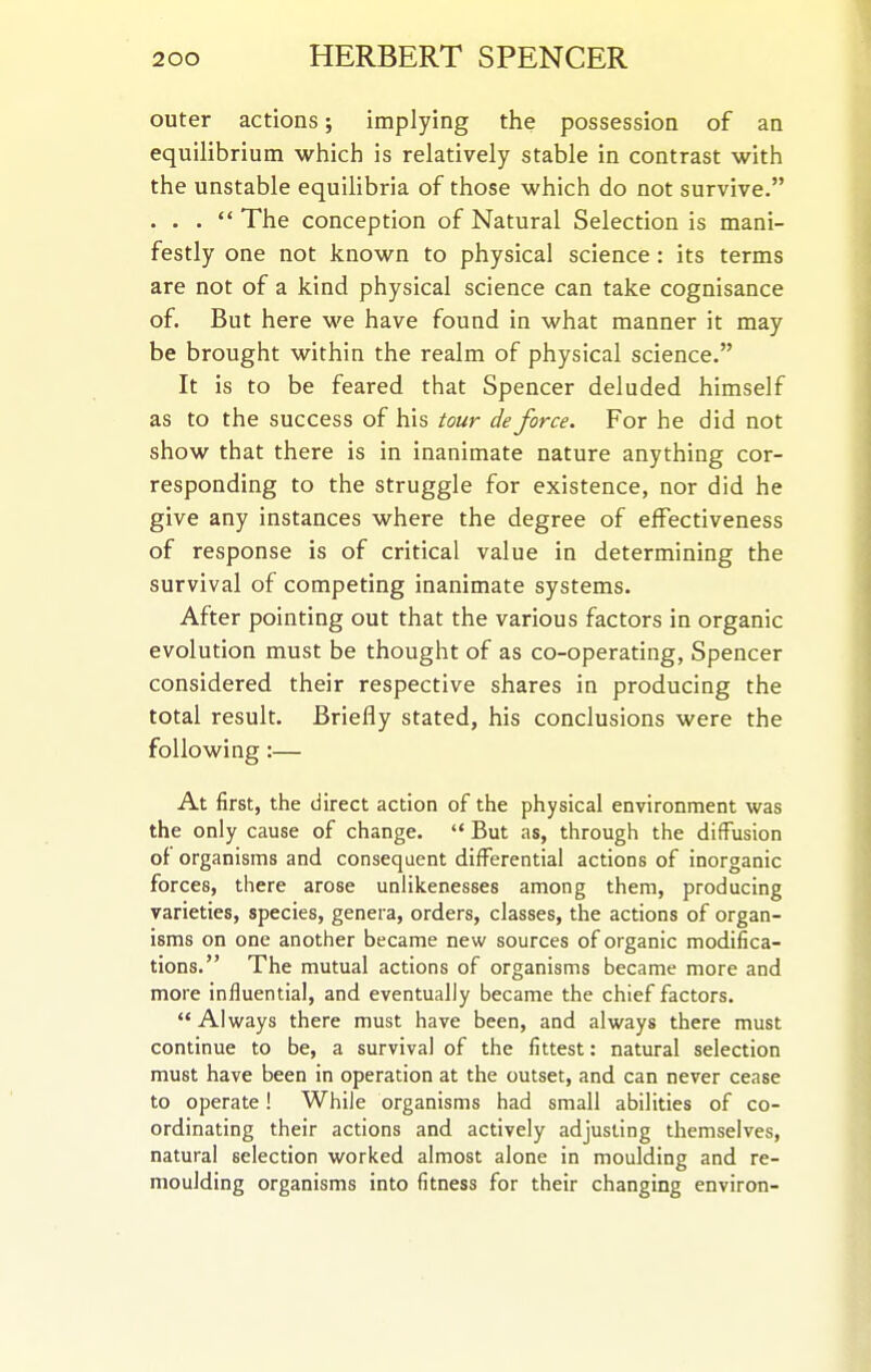 outer actions; implying the possession of an equilibrium which is relatively stable in contrast with the unstable equihbria of those which do not survive. . . .  The conception of Natural Selection is mani- festly one not known to physical science: its terms are not of a kind physical science can take cognisance of. But here we have found in what manner it may be brought within the realm of physical science. It is to be feared that Spencer deluded himself as to the success of his tour de force. For he did not show that there is in inanimate nature anything cor- responding to the struggle for existence, nor did he give any instances where the degree of effectiveness of response is of critical value in determining the survival of competing inanimate systems. After pointing out that the various factors in organic evolution must be thought of as co-operating, Spencer considered their respective shares in producing the total result. Briefly stated, his conclusions were the following:— At first, the direct action of the physical environment was the only cause of change.  But as, through the diffusion of organisms and consequent differential actions of inorganic forces, there arose uniikenesses among them, producing varieties, species, genera, orders, classes, the actions of organ- isms on one another became new sources of organic modifica- tions. The mutual actions of organisms became more and more influential, and eventually became the chief factors.  Always there must have been, and always there must continue to be, a survival of the fittest: natural selection must have been in operation at the outset, and can never cease to operate! While organisms had small abilities of co- ordinating their actions and actively adjusting themselves, natural selection worked almost alone in moulding and re- moulding organisms into fitness for their changing environ-