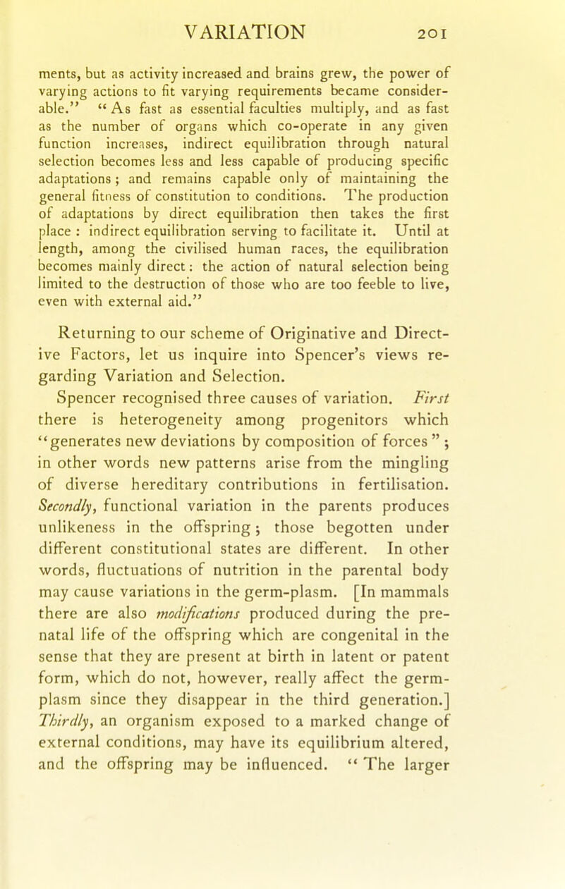 ments, but as activity increased and brains grew, the power of varying actions to fit varying requirements became consider- able.  As fast as essential faculties multiply, and as fast as the number of organs which co-operate in any given function increases, indirect equilibration through natural selection becomes less and less capable of producing specific adaptations; and remains capable only of maintaining the general fitness of constitution to conditions. The production of adaptations by direct equilibration then takes the first place : indirect equilibration serving to facilitate it. Until at length, among the civilised human races, the equilibration becomes mainly direct: the action of natural selection being limited to the destruction of those who are too feeble to live, even with external aid. Returning to our scheme of Originative and Direct- ive Factors, let us inquire into Spencer's views re- garding Variation and Selection. Spencer recognised three causes of variation. First there is heterogeneity among progenitors which generates new deviations by composition of forces  ; in other words new patterns arise from the mingling of diverse hereditary contributions in fertilisation. Secondly, functional variation in the parents produces unlikeness in the offspring; those begotten under different constitutional states are different. In other words, fluctuations of nutrition in the parental body may cause variations in the germ-plasm. [In mammals there are also modifications produced during the pre- natal life of the offspring which are congenital in the sense that they are present at birth in latent or patent form, which do not, however, really affect the germ- plasm since they disappear in the third generation.] Thirdly, an organism exposed to a marked change of external conditions, may have its equilibrium altered, and the offspring may be influenced.  The larger