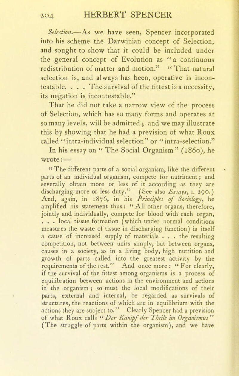 Selection.—As we have seen, Spencer incorporated into his scheme the Darwinian concept of Selection, and sought to show that it could be included under the general concept of Evolution as  a continuous redistribution of matter and motion.  That natural selection is, and always has been, operative is incon- testable. . . . The survival of the fittest is a necessity, its negation is incontestable. That he did not take a narrow view of the process of Selection, which has so many forms and operates at so many levels, will be admitted ; and we may illustrate this by showing that he had a prevision of what Roux called intra-individual selection or  intra-selection. In his essay on  The Social Organism (i860), he wrote:—  The different parts of a social organism, like the different parts of an individual organism, compete for nutriment; and severally obtain more or less of it according as they are discharging more or less duty. (See also Essays, i. 290.) And, again, in 1876, in his Principles of Sociology, he amplified his statement thus:  All other organs, therefore, jointly and individually, compete for blood with each organ, . . . local tissue formation (which under normal conditions measures the waste of tissue in discharging function) is itself a cause of increased supply of materials . . . the resuhing competition, not between units simply, but between organs, causes in a society, as in a living body, high nutrition and growth of parts called into the greatest activity by the requirements of the rest. And once more : '* For clearly, if the survival of the fittest among organisms is a process of equilibration between actions in the environment and actions in the organism ; so must the local modifications of their parts, external and internal, be regarded as survivals of structures, the reactions of which are in equilibrium with the actions they are subject to. Clearly Spencer had a prevision of what Roux calls Z^^r Kanipf cler Theile im Organismus (The struggle of parts within the organism), and we have