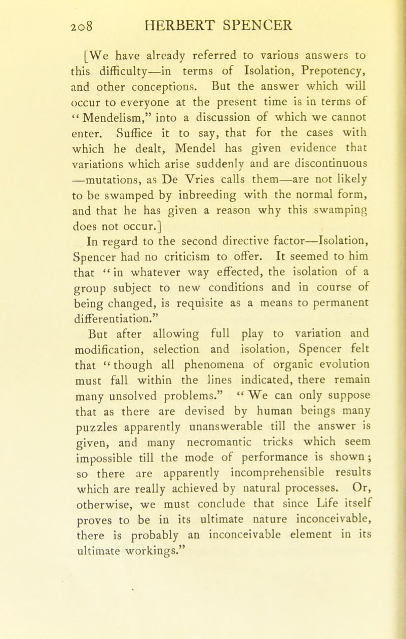 [We have already referred to various answers to this difficulty—in terms of Isolation, Prepotency, and other conceptions. But the answer which will occur to everyone at the present time is in terms of  Mendelism, into a discussion of which we cannot enter. Suffice it to say, that for the cases with which he dealt, Mendel has given evidence that variations which arise suddenly and are discontinuous —mutations, as De Vries calls them—are not likely to be swamped by inbreeding with the normal form, and that he has given a reason why this swamping does not occur.] In regard to the second directive factor—Isolation, Spencer had no criticism to offer. It seemed to him that  in whatever way effected, the isolation of a group subject to new conditions and in course of being changed, is requisite as a means to permanent differentiation. But after allowing full play to variation and modification, selection and isolation. Spencer felt that  though all phenomena of organic evolution must fall within the lines indicated, there remain many unsolved problems.  We can only suppose that as there are devised by human beings many puzzles apparently unanswerable till the answer is given, and many necromantic tricks which seem impossible till the mode of performance is shown; so there are apparently incomprehensible results which are really achieved by natural processes. Or, otherwise, we must conclude that since Life itself proves to be in its ultimate nature inconceivable, there is probably an inconceivable element in its ultimate workings.