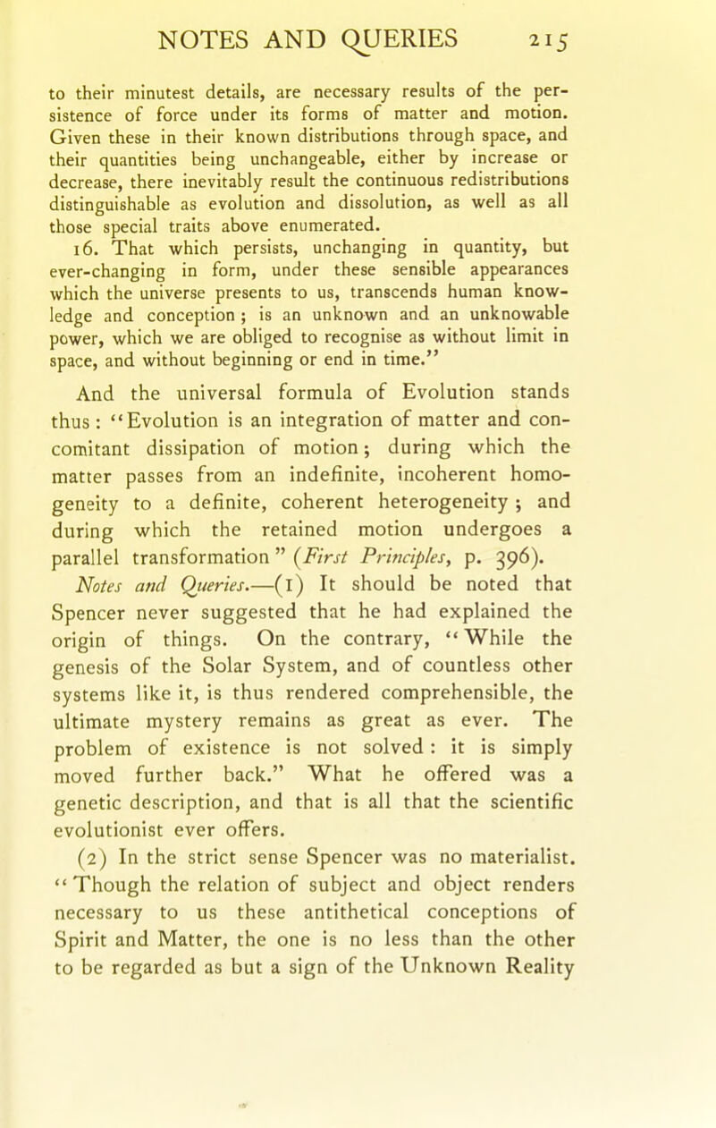 to their minutest details, are necessary results of the per- sistence of force under its forms of matter and motion. Given these in their known distributions through space, and their quantities being unchangeable, either by increase or decrease, there inevitably result the continuous redistributions distinguishable as evolution and dissolution, as well as all those special traits above enumerated. 16. That which persists, unchanging in quantity, but ever-changing in form, under these sensible appearances which the universe presents to us, transcends human know- ledge and conception ; is an unknown and an unknowable power, which we are obliged to recognise as without limit in space, and without beginning or end in time. And the universal formula of Evolution stands thus : Evolution is an integration of matter and con- comitant dissipation of motion; during which the matter passes from an indefinite, incoherent homo- geneity to a definite, coherent heterogeneity ; and during which the retained motion undergoes a parallel transformation (First Principles, p. 396). Notes and Queries.—(l) It should be noted that Spencer never suggested that he had explained the origin of things. On the contrary, While the genesis of the Solar System, and of countless other systems like it, is thus rendered comprehensible, the ultimate mystery remains as great as ever. The problem of existence is not solved: it is simply moved further back. What he offered was a genetic description, and that is all that the scientific evolutionist ever offers, (2) In the strict sense Spencer was no materialist. Though the relation of subject and object renders necessary to us these antithetical conceptions of Spirit and Matter, the one is no less than the other to be regarded as but a sign of the Unknown Reality