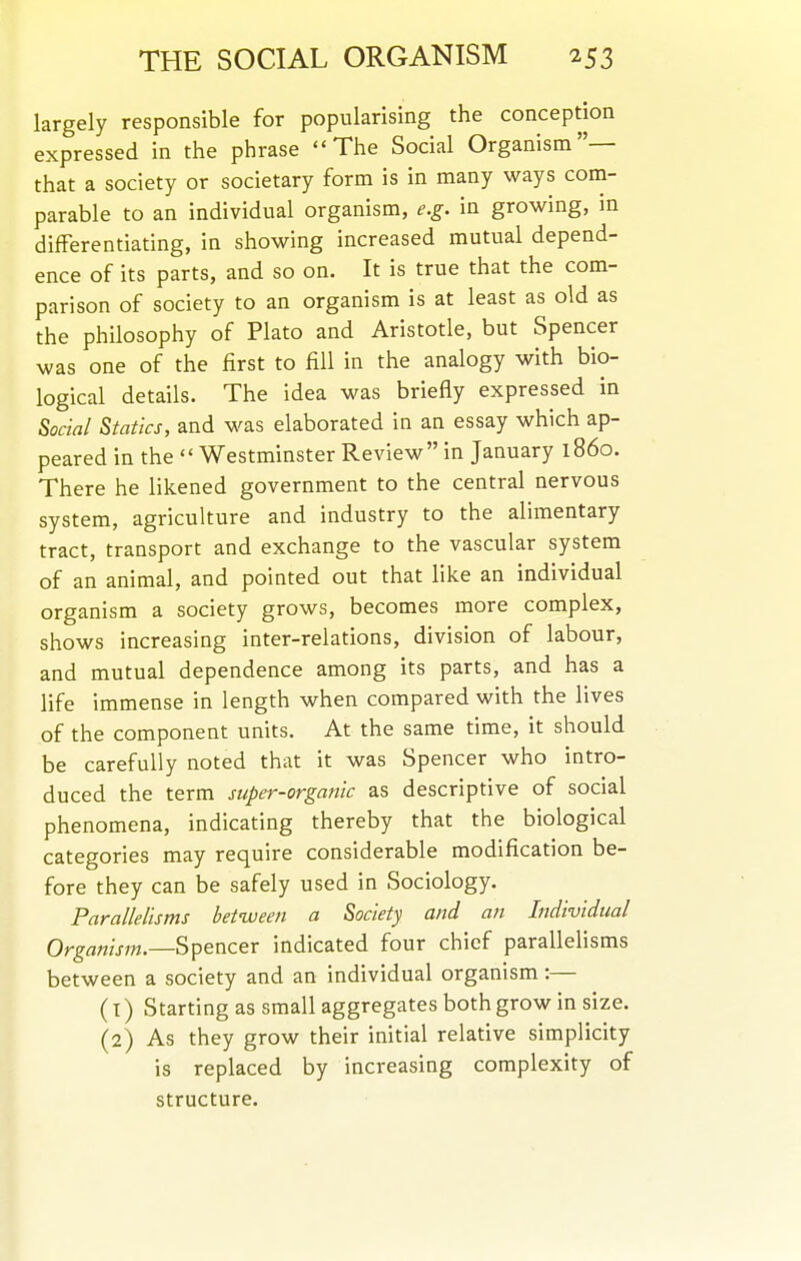 largely responsible for popularising the conception expressed in the phrase The Social Organism— that a society or societary form is in many ways cona- parable to an individual organism, e.g. in growing, in differentiating, in showing increased mutual depend- ence of its parts, and so on. It is true that the com- parison of society to an organism is at least as old as the philosophy of Plato and Aristotle, but Spencer was one of the first to fill in the analogy with bio- logical details. The idea was briefly expressed in Social Statics, and was elaborated in an essay which ap- peared in the Westminster Review in January i860. There he likened government to the central nervous system, agriculture and industry to the alimentary tract, transport and exchange to the vascular system of an animal, and pointed out that like an individual organism a society grows, becomes more complex, shows increasing inter-relations, division of labour, and mutual dependence among its parts, and has a life immense in length when compared with the lives of the component units. At the same time, it should be carefully noted that it was Spencer who intro- duced the term super-organic as descriptive of social phenomena, indicating thereby that the biological categories may require considerable modification be- fore they can be safely used in Sociology. Parallelisms between a Society and an Individual Organism.—Spencer indicated four chief parallelisms between a society and an individual organism:— (1) Starting as small aggregates both grow in size. (2) As they grow their initial relative simplicity is replaced by increasing complexity of structure.