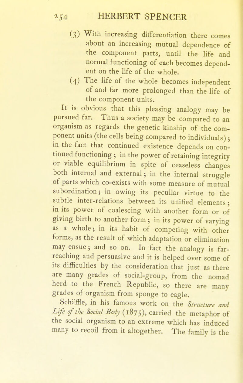 (3) With increasing differentiation there comes about an increasing mutual dependence of the component parts, until the life and normal functioning of each becomes depend- ent on the life of the whole. (4) The life of the whole becomes independent of and far more prolonged than the life of the component units. It is obvious that this pleasing analogy may be pursued far. Thus a society may be compared to an organism as regards the genetic kinship of the com- ponent units (the cells being compared to individuals) ; in the fact that continued existence depends on con- tinued functioning ; in the power of retaining integrity or viable equihbrium in spite of ceaseless changes both internal and external; in the internal struggle of parts which co-exists with some measure of mutual subordination; in owing its peculiar virtue to the subtle inter-relations between its unified elements ; in its power of coalescing with another form or of giving birth to another form ; in its power of varying as a whole; in its habit of competing with other forms, as the result of which adaptation or elimination may ensue; and so on. In fact the analogy is far- reaching and persuasive and it is helped over some of its difficulties by the consideration that just as there are many grades of social-group, from the nomad herd to the French Republic, so there are many grades of organism from sponge to eagle. Schaffie, in his famous work on the Structure and Life of the Social Body (iSjS), carried the metaphor of the social organism to an extreme which has induced many to recoil from it altogether. The family is the